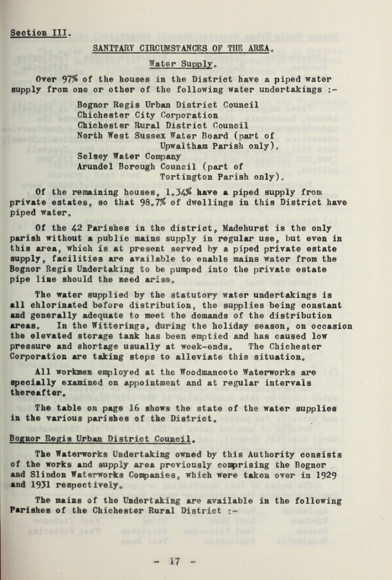 SANITARY CIRCUMSTANCES OF THE AREA„ Water Supply, Over 97^ of the houses in the District have a piped water supply from one or other of the following water undertakings :•= Bognor Regis Urban District Council Chichester City Corporation Chichester Rural District Council North West Sussex Water Board (part of Upwaltham Parish only), Selsey Water Con^jany Arundel Borough Council (part of Tortington Parish only). Of the remaining houses, lo34^ have a piped supply front private estates, so that 38„7% of dwellings in this District have piped water. Of the 42 Parishes in the district, Madehurst is the only parish without a public mains supply in regular use, but even in this area, which is at present served by a piped private estate supply, facilities are available to enable mains water from the Bognor Regis Undertaking to be pumped into the private estate pipe line should the need aris®. The water supplied by the statutory water undertakings is all chlorinated before distribution, the supplies being constant and generally adequate to meet the demands of the distribution areas. In the Witterings, during the holiday season, on occasion the elevated storage tank has been emptied and has caused low pressure and shortage usually at week-ends. The Chichester Corporation are taking steps to alleviate this situation. All workmen enployed at the Woodmancote Waterworks are specially examined on appointment and at regular intervals thereafter. The table on page 16 shows the state of the water supplies in the various parishes of the District, Bognor Regis Urban District Council. The Waterworks Undertaking owned by this Authority consists of the works and supply area previously comprising the Bognor and Slindon Waterworks Companies, which were taken over in 1929 and 1931 respectively. The mains of the Undertaking are available in the following Parishes of the Chichester Rural District :=»