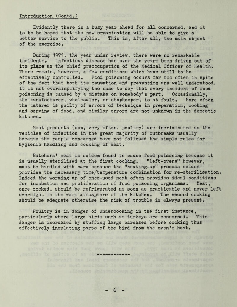 Introduction (Contd.) Evidently there is a busy year ahead for all concerned, and it is to be hoped that the new organisation will be able to give a better service to the public# This is, after all, the main object of the exercise. During 1971» the year under review, there were no remarkable incidents. Infectious disease has over the years been driven out of its place as the chief preoccupation of the Medical Officer of Health, There remain, however, a few conditions which have still to be effectively controlled. Food poisoning occurs far too often in spite of the fact that both its causation and prevention are well understood. It is not oversimplifying the case to say that every incident of food poisoning is caused by a mistake on somebody's part. Occasionally, the manufacturer, wholesaler, or shopkeeper, is at fault. More often the caterer is guilty of errors of technique in preparation, cooking and serving of food, and similar errors are not unknown in the domestic kitchen. Meat products (now, very often, poultry) are incriminated as the vehicles of infection in the great majority of outbreaks usually because the people concerned have not followed the simple rules for hygienic handling and cooking of meat. Butchers' meat is seldom found to cause food poisoning because it is usually sterilised at the first cooMng, Left-overs however, must be handled with care because the heating-up process seldom provides the necessary: time/temperature combination for re-sterilisation. Indeed the warming up of once-used meat often provides ideal conditions for incubation and proliferation of food poisoning organisms. Meat, once cooked, should be refrigerated as soon as practicable and never left overnight in the warm atmosphere of the kitchen. The second cooking should be adequate otherwise the risk of trouble is always present. Poultry is in danger of undercooking in the first instance, particularly where large birds such as turkeys are concerned. This danger is increased by stuffing large carcases before cooking thus effectively insulating parts of the bird from the oven's heat.