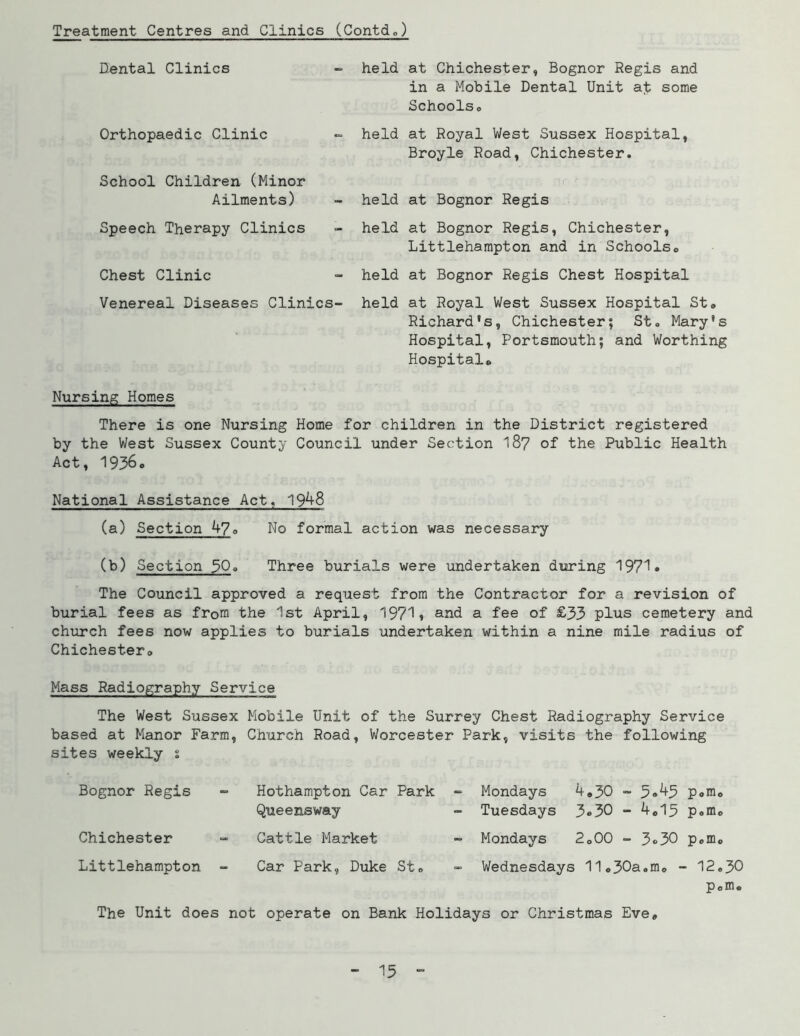 Treatment Centres and Clinics (Contdo) Dental Clinics Orthopaedic Clinic School Children (Minor Ailments) Speech Therapy Clinics - held at Chichester, Bognor Regis and in a Mobile Dental Unit ab some Schoolso - held at Royal West Sussex Hospital, Broyle Road, Chichester. - held at Bognor Regis - held at Bognor Regis, Chichester, Littlehampton and in Schoolso Chest Clinic Venereal Diseases Clinics- held at Bognor Regis Chest Hospital held at Royal West Sussex Hospital St» Richard's, Chichester; St. Mary's Hospital, Portsmouth; and Worthing Hospital* Nursing Homes There is one Nursing Home for children in the District registered by the West Sussex County Council under Section I87 of the Public Health Act, 19360 National Assistance Act, 19^8 (a) £ection_^o No formal action was necessary (b) Section 30<> Three burials were undertaken during 1971* The Council approved a request from the Contractor for a revision of burial fees as from the 1st April, 1971» and a fee of £33 plus cemetery and chiirch fees now applies to burials undertaken within a nine mile radius of Chichestero Mass Radiography Service The West Sussex Mobile Unit of the Surrey Chest Radiography Service based at Manor Farm, Church Road, Worcester Park, visits the following sites weekly s Bognor Regis Chichester Hothampton Car Park Queensway Cattle Market Mondays 4»50 - 5<»^3 p«mo Tuesdays 3®30 - 4.13 p.m. Mondays 2.00 - 3«>30 p.m* Littlehampton Car Park, Duke St. Wednesdays 11o30a.mo - 12.30 p.m* The Unit does not operate on Bank Holidays or Christmas Eve,