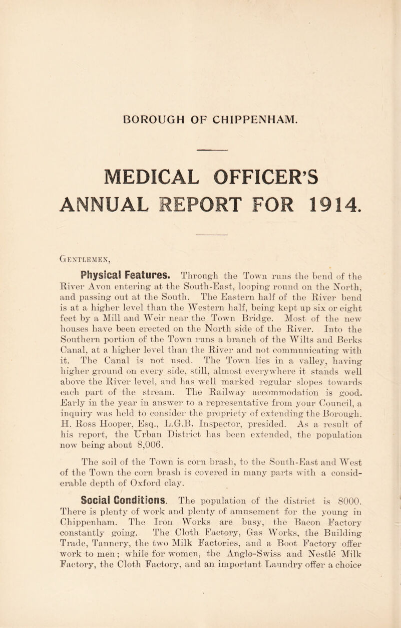 MEDICAL OFFICER’S ANNUAL REPORT FOR 1914. Gentlemen, Physical Features. Through the Town runs the bend of the River Avon entering at the South-East, looping round on the ISTorth, and passing out at the South. The Eastern half of the River bend is at a higher level than the Western half, being kept up six or eight feet by a Mill and Weir near the Town Bridge. Most of the new houses have been erected on the North side of the River. Into the Southern portion of the Town runs a branch of the Wilts and Berks Canal, at a higher level than the River and not communicating with it. The Canal is not used. The Town lies in a valley, having higher ground on every side, still, almost everywhere it stands well above the River level, and has well marked regular slopes towards each part of the stream. The Railway accommodation is good. Early in the year in answei* to a representative from your Council, a inquiry was held to considei’ the propriety of extending the Borough. H. Ross Hooper, Esq., L.G.B. Inspector, presided. As a result of his report, the Urban District has been extended, the population now being about 8,006. The soil of the Town is corn brash, to the South-East and West of the Town the corn brash is covered in many pails with a consid- erable depth of Oxford clay. Social Gouditions. The population of the district is 8000. There is plenty of work and plenty of amusement for the young in Chippenham. The Iron Works are busy, the Bacon Factory constantly going. The Cloth Factory, Gas Works, the Building Trade, Tannery, the two Milk Factories, and a Boot Factory offer work to men; while for women, the Anglo-Swiss and Nestle Milk Factory, the Cloth Factory, and an important Laundry offer a choice