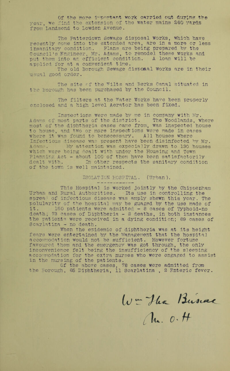 Of fhe more i^-'p^rtent work carried out duriP,? fbe year, we find tPe extension of tPe water mains 260 yards from Landsend to Lowden Avenue. The Patterdown Sewage disposal works, Which have recently come into the extended area, are in a more or less insanitary condition. Plans are being prepared by the 0ouncil's Engineer, Mr. Adams, to remodel these works and put them into an efficient condition. A loan will be applied for at a convenient time. The old Borough Sewage disposal works are in their usual good order. Tbe site rf the wnts and Berks Canal situated in the Borough has been purchased by the Council. The filters at the Water Works have been properly enclosed and a high level Aerator has been fixed. Inspections were made by me in company with Mr. Adams of most parts of the district. The Woodlands, where m.ost of the diphtheria cases came from, was inspected house to house, and two or riore inspections were made in cases where it was found to benecessary. All houses v/here Infectious disease ’was present have been disinfected by Mr. Adams. My attention was expecially drawn to 130 houses which were being dealt with under the Housing and Town Planning Act - about 100 of them have been satisfactorily dealt with. In other respects the sanitary condition of the town is well maintained. ISOLATION HOSPITAL. (Urban ). This Hospital is worked Jointly by the Chippenham Urban and Pural Authorities. Its use in controlling the spreac of Infectious disease was amply shewn this year. The polularity of the hospital may be guaged by the use made of it. 150 patients vxere admitted - 8 cases of Typhoid-no death; 73 cases of Diphtheria - 2 deaths, in both instances the patients were received in a dying condition; 69 oases of Scarlatina - no death. When the epidemic of diphtheria was at its height fears were entertained by the Management that the hospital accommodation would not be sufficient. However fortune favoured them and the emergency was got through, the only inconvenience felt being the insiifficiency of the sleeping accommodation for the extra nurses who were engaged to assist in the nursing of the patients. Of the above cases, 78 cases were admitted frcra the Borough, 65 Diphtheria, 11 Scarlatina , 2 Enteric fever. 0 \
