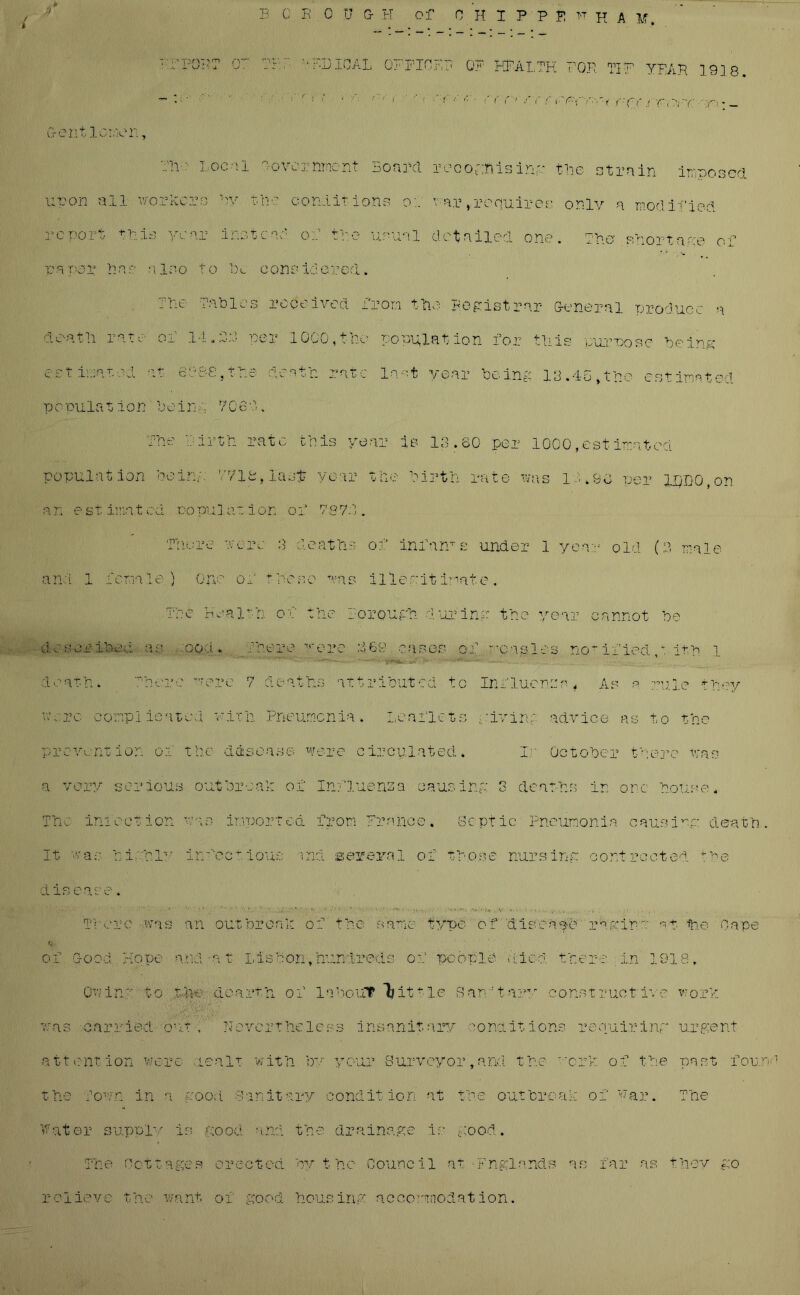 . * 9 E C K .0 U G- H of O H I P'P fl TTH A M. EjOiOAL OFFICER OF HEALTH FOE TIE YEAH 19] 8. ~ ' : : ! ‘ ! t '■< < '■ ■ c( rr rc c i'r'f f-YY : - G-ent loner, ••’li :■ Local -overnmcnt Board recognising tne strain imposed upon all workers By the conditions or war,requires only a modified report this year instead of tie usual detailed one. Tie shortage of paper Bar also to lx considered. The Tables received from the registrar General produce a dentil rate of 14.3:3 per 1000, the pop-plat ion for this purpose being estimated at 688-8,the death rate la-.t year being 13.4-5,the estimated po pulat ion bein a 7C 60., The Birth rate this year is 13.60 per 1000,estimated population oeirn. 1718, lasp year tne birth rate was 1 • 496 per U)D0,on a n e s t ima t c d no pu la a ion o f 787:1. There were 3 deaths of inf am e under 1 year old (3 male and 1 female,) One of these was illegitimate. The Health of the Borough during the year cannot be d: scribed as ooa. There were 3 69 oases of measles notified,*. 1th 1 death. There were 7 deaths attributed to Influence 4 As a rule they vn rc conplicatcd with Pneumonia. Leaflets miring advice as to the vent ion of the d disease were circulated. Ir October there was a v cry serious outbreak of rp*H . * J- il V infection wan importea It was hi-hl'- infectious i d i s case. There -.was an out hr onI: V of Good Hope a Mat I, is bon Owing to t he dearth of 7: as carried on t, Hevert he a 11 elit ion were lea It with t hO Town in a good far it an Septic Pneumonia causing death type of diecape rdgiha H- he Cape Water s upplv is good and the drainage is good The Cottages erected by the Council at Fnglands as far as they go relieve the want, of good housing accommodation.
