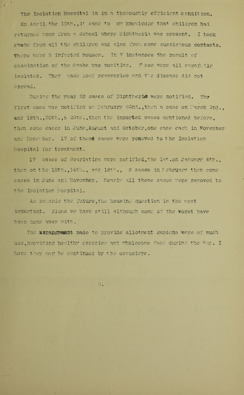 The Isolation Hospital is. in a thoroughly efficient condition. On April the 10 th. >it came to my Knowledge that, children had returned home from a School where Diphtheria was present. I took swabs from ail the children and also from some suspicious contacts, there wore 5 infected houses. In 7 instances the result of examination of the swabs was positive, hose were all carefully Isolated. They made good recoveries and tve disease did not spread. During the year .13 cases of Diphtheria were notified* The first case was notified on February 82ncl. ,then a case on march 2nd., and 18th. ,20th. ,5c 25th.,then the imported cases mentioned before, then some cases in June,August and October,one case each in November and December. 17 of these cases were removed to the Isolation Hospital for treatment. 17 cases of Scarlatina were notified,the 1st.on January 4th., then on t he 10th. ,14th. f and 18th 3 cases in February then some cases in June and November. Nearly all these cases were removed to the Isolation Hospital. As regards the future,the housing question is the most important. Slums wo have still although some of the worst have been done away with. The :&3range?afiht made to provide allotment gardens were of much use,providing healthy exercise and wholesome food during the war. I hope t.bey may be continued by the occupiers.
