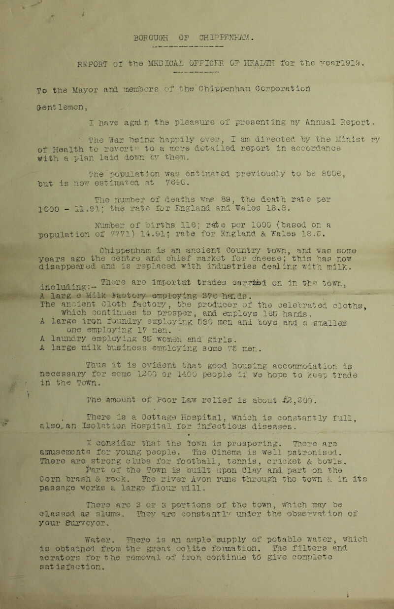 BOB OTJGH 0F OH IPEF1TFAM . REPORT of the MEDICAL OFFICER OF HEALTH for the yearl919, To the Mayor and members of the Chippenham Corporation Dent lernen, I have again the pleasure of presenting my Annual Report • The far Being happily over, I am directed By the Minist of Health to revertn to a mere detailed report in accordance with a plan laid down By them. The population was estimated previously to Be 8006, But is now estimated at 7640, The number of deaths was 89, the death rate per 1000 - 11,91; the rate for England and Wales 18,8. ■ Number of Births 116; rede per 1000 (Based on a population of 7771) 14.91j rate for England & Wales 18,0. Chippenham is an ancient Gauntry t-own, and was some years ago the centre and Chief market for cheese; this has now- disappeared and is replaced with industries dealing with milk. includin; There are importat trades carried on in the town. A larg e Milk Factory employing 376 hands. The ancient- Cloth factory, the producer of the celebrated cloths-> which continues to prosper, and. employs 165 hands. A large iron foundry employing 530 men and coys and a smaller A laundry employing 3D women and girls. A large milk Business employing some 75' men. Thus it is evident that good housing accommodation is necessary for some 1300 op 1400 people if we hope to keep trade in the Town. The Amount of Poor Law relief is about £2,200'. .Iso., an There is a Cottage Hospital, which is constantly Isolation Hospital for infectious diseases. full, I consider that the Town is prospering. There are amusements for young people. The Cinema is well patronised. There are,strong clubs for football, tennis, cricket & bowls. Part of the Town is Built upon Clay and part on the Corn brash & rock. The river Avon runs through the town A in its passage works a large flour mill. There are 3 or 3 portions of the town, which may be classed as slums.. They are constantly under the observation of your surveyor. Water * is obtained from There is an ample supply of potable water, which the great oolite formation. The filters and aerators for the removal of iron continue to give complete sat isfaction. rv
