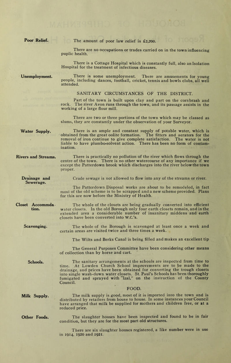 Poor Relief. The amount of poor law relief is £2,200. Unemployment. Water Supply. Rivers and Streams. Drainage and Sewerage. Closet Accommda^ tion. Scavenging. Schools. Milk Supply. Other Foods. There are no occupations or trades carried on in the town influencing puplic health. There is a Cottage Hospital which is constantly full, also an Isolation Hospital for the treatment of infectious diseases. There is some unemployment. There are amusements for young people, including dances, football, cricket, tennis and bowls clubs, all well attended. SANITARY CIRCUMSTANCES OF THE DISTRICT. Part of the town is built upon clay and part on the cornbrash and rock. The river Avon runs through the town, and its passage assists in the working of a large flour mill. There are two or three portions of the town which may be classed as slums, they are constantly under the observation of your Surveyor. There is an ample and constant supply of potable water, which is obtained from the great oolite formation. The fitters and aerators for the removal of iron continue to give complete satisfaction. The water is not liable to have plumbo-solvent action. There has been no form of contam- ination. There is practically no pollution of the river which flows through the centre of the town. There is no other watercourse of any importance if we except the Patterdown brook which discharges into the river below the town proper. Crude sewage is not allowed to flow into any of the streams or river. The Patterdown Disposal works are about to be remodeled, in fact most of the old scheme is to be scrapped and a new scheme provided. Plans for this are now before the Ministry of Health. The whole of the closets are being gradually converted into efficient water closets. In the old Borough only four earth closets remain, and in the extended area a considerable number of insanitary middens and earth closets have been converted into W.C.’s. The whole of the Borough is scavenged at least once a week and certain areas are visited twice and three times a week. The Wilts and Berks Canal is being filled and makes an excellent tip The General Purposes Committee have been considering other means of collection than by horse and cart. The sanitary arrangements at the schools are inspected from time to time. At Lowden Church School improvements are to be made to the drainage, and prices have been obtained for converting the trough closets into single wash-down water closets. St. Paul’s Schools has been thoroughly fumigated and sprayed with “Izal,” on the instruction of the County Council. FOOD. The milk supply is good, most of it is imported into the town and is distributed by retailers from house to house. In some instances your Council have arranged that milk be supplied for mothers and children free, or at a reduced price. The slaughter houses have been inspected and found to be in fair condition, but they are for the most part old structures. There are six slaughter houses registered, a like number were in use in 1914, 1920 and 1921.