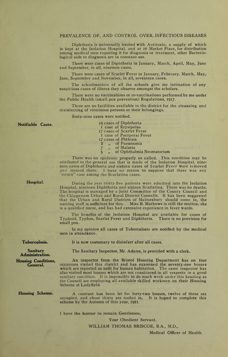 Notifiable Cases. Hospital. Tuberculosis. Sanitary Administration. Housing Conditions, General. Housing Scheme. PREVALENCE OF, AND CONTROL OVER, INFECTIOUS DISEASES Diphtheria is universally treated with Antitoxin, a supply of which is kept at the Isolation Hospital, and at l6 Market Place, for distribution among medical men requiring it for diagnosis or treatment, other Bacterio- logical aids to diagnosis are in constant use. There were cases of Diphtheria in January, March, April, May, June and September, in all, nineteen cases. There were cases of Scarlet Fever in January, February, March, May, June, September and November, in all, seventeen cases. The schoolmasters of all the schools give me intimation of any suspicious cases of illness they observe amongst the scholars. There were no vaccinations or re-vaccinations performed by me under the Public Health (small pox prevention) Regulations, 1917. There are no facilities available in the district for the cleansing and disinfecting of virminous persons or their belongings. Sixty-nine cases were notified. 19 cases of Diphtheria I case of Erysipelas 17 cases of Scarlet Fever 1 case of Puerperal Fever 17 cases of Phthisis 2 „ of Pneumonia 7 ,, of Malaria 5 „ of Ophthalmia Neomatorium There was no epidemic properly so called. This condition may be attributed to the general use that is made of the Isolation Hospital, nine- teen cases of Diphtheria and sixteen cases of Scarlet Fever were removed and treated there. I have no reason to suppose that there was any return” case among the Scarlatina cases. During the year tbirty-five patients were admitted into the Isolation Hospital, nineteen Diphtheria and sixteen Scarlatina. There was no deaths. The hospital is managed by a Joint Committee of the County Council and the Chippenam Urban and Rural District Councils. It has been suggested that the Urban and Rural Districts of Malmesbury should come in, the nursing staff is sufficient for this. Miss B. Mathews is still the matron, she is a qualified nurse, and has had extensive experience in fever wards. The benefits of the Isolation Hospital are available for cases of Typhoid, Typhus, Scarlet Fever and Diphtheria. There is no provision for small pox. In my opinion all cases of Tuberculosis are notified by the medical men in attendance. It is now customary to disinfect after all cases. The Sanitary Inspector, Mr. Adams, is provided with a clerk. An inspector from the Bristol Housing Department has on four occasions visited this district and has examined the seventy-one houses which are reported as unfit for human habitation. The same inspector has also visited most houses which are not considered in all respects in a good sanitary condition. It is impossible to do much work under this heading as the Council are employing all available skilled workmen on their Housing Scheme at Ladyfield. A contract has been let for forty-two houses, twelve of these are occupied, and about thirty are roofed in. It is hoped to complete this scheme by the Autumn of this year, 1921. I have the honour to remain Gentlemen, Your Obedient Servant, WILLIAM THOMAS BRISCOE, B.A., M.D., Medical Officer of Health.