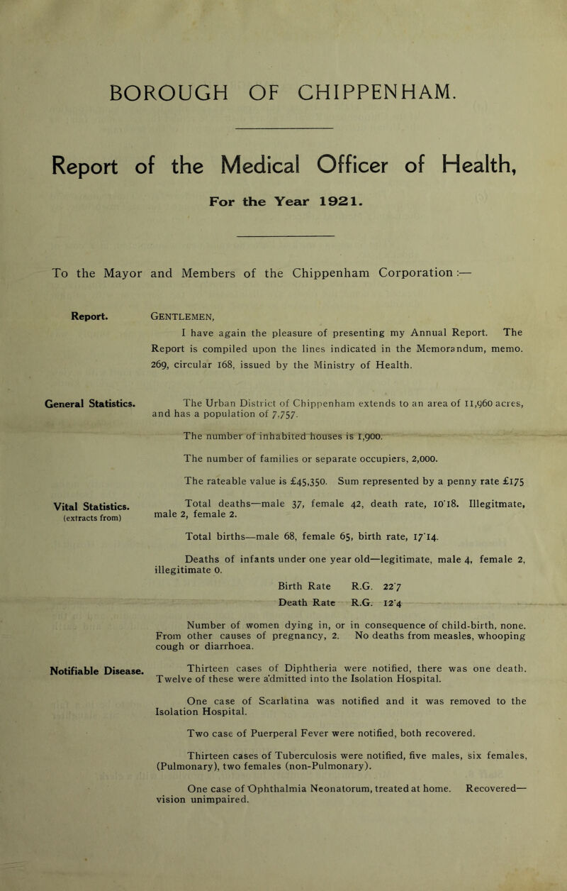 BOROUGH OF CHIPPENHAM. Report of the Medical Officer of Health, For the Year 1921. To the Mayor and Members of the Chippenham Corporation :— Report. Gentlemen, I have again the pleasure of presenting my Annual Report. The Report is compiled upon the lines indicated in the Memorandum, memo. 269, circular 168, issued by the Ministry of Health. General Statistics. The Urban District of Chippenham extends to an area of 11,960 acres, and has a population of 7,757. The number of inhabited houses is 1,900. The number of families or separate occupiers, 2,000. The rateable value is £45,350. Sum represented by a penny rate £l75 Vital Statistics. (extracts from) Total deaths—male 37, female 42, death rate, I0'l8. Illegitmate, male 2, female 2. Total births—male 68, female 65, birth rate, 17T4. Deaths of infants under one year old—legitimate, male 4, female 2, illegitimate 0. Birth Rate R.G. 22 7 Death Rate R.G. I2’4 Number of women dying in, or in consequence of child-birth, none. From other causes of pregnancy, 2. No deaths from measles, whooping cough or diarrhoea. Notifiable Disease. Thirteen cases of Diphtheria were notified, there was one death. Twelve of these were admitted into the Isolation Hospital. One case of Scarlatina was notified and it was removed to the Isolation Hospital. Two case of Puerperal Fever were notified, both recovered. Thirteen cases of Tuberculosis were notified, five males, six females, (Pulmonary), two females (non-Pulmonary). One case of Ophthalmia Neonatorum, treated at home. Recovered— vision unimpaired.