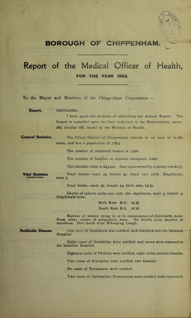 BOROUGH OF CHIPPENHAM Report of the Medical Officer of Health, FOR THE YEAR 1923. To the Mayor and Members of the Chippenham Corporation :— Report. Gentlemen, I have again the pleasure of presenting my Annual Report. The Report is compiled upon the lines indicated in the Memorandum, memo. 269, circular 168, issued by the Ministry of Health. General Statistics. The Urban District of Chippenham extends to an area of [I,q6o acres, and has a population of 7,874. The number of inhabited houses is 1,900. The number of families or separate occupiers, 2,000. The rateable value is £45,450. Sum represented by a penny rate £175. Vital Statistics TotaC deaths—male 33, female 47, death rate 10T6. Illegitimate, (extracts from) male 3. Total births—male 59, female 54, birth rate, I4‘35. Deaths of infants under one year old—legitimate, male 3, female 4, illegitimate none. Birth Rate R.G. I4‘35 Death Rate R.G. 10T6 Number of women dying in, or in consequence of child-birth, none. From other causes of pregnancy, none. No deaths from measles or diarrhoea. One death from Whooping Cough. Notifiable Disease. One case of Diphtheria was notified, and admitted into the Isolation Hospital. Eight cases of Scarlatina were notified and seven were removed to the Isolation Hospital. Eighteen cases of Phthisis were notified, eight males and ten females. Two cases of Erysipilas were notified, two females. No cases of Pneumonia were notified. Two cases of Ophthalmic Neonatorum were notified, both recovered.
