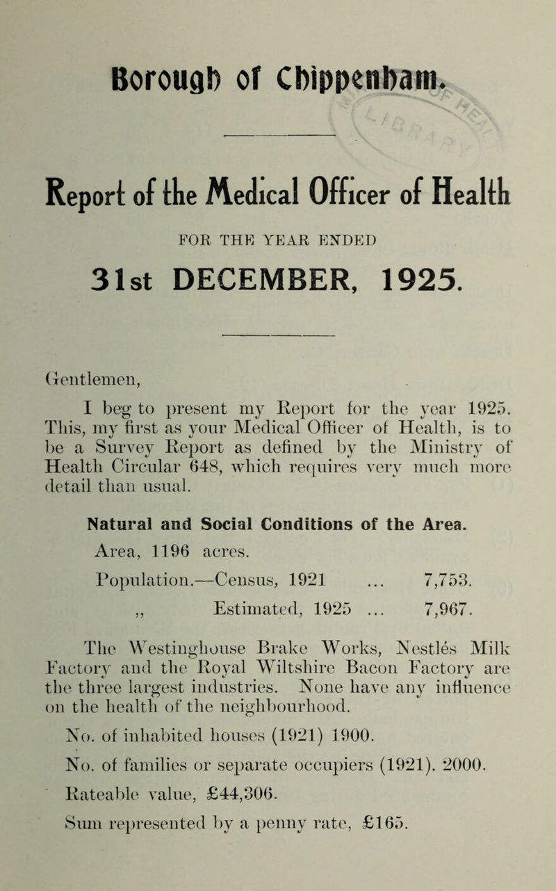 Repori: of fhe Medical Officer of Healfh FOR THE YEAR ENDED 31st DECEMBER, 1925. Gentlemen, I beg to present my Report for the year 1925. This, my first as your Medical Officer of Health, is to 1)6 a Survey Report as defined by the Ministry of Health Circular 648, which requires very much more detail than usual. Natural and Social Conditions of the Area. Area, 1196 acres. Population.—Census, 1921 ... 7,753. ,, Estimated, 1925 ... 7,967. The AVestinghouse Brake Works, Nestles Milk Factory and the Royal Wiltshire Bacon Factory are the three largest industries. None have any influence on the health of the neighbourhood. No. of inhabited houses (1921) 1900. No. of families or separate occupiers (1921). 2000. Rateable value, £44,306. Sum re})resented by a penny rate, £165.