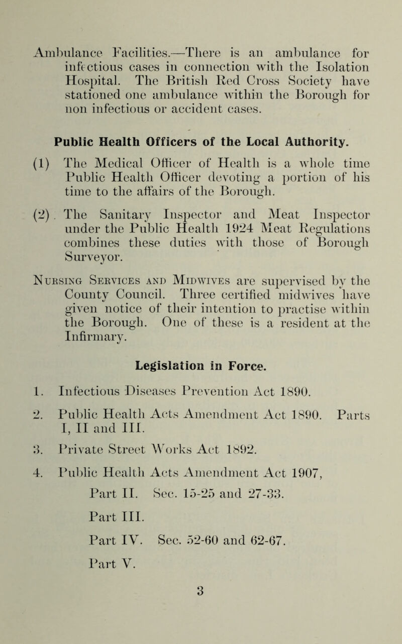 Amlnilance Facilities.—There is an ambulance for infections cases in connection with the Isolation Hospital. The British Bed Cross Society have stationed one ambulance within the Borough for non infectious or accident cases. Public Health Officers of the Local Authority. (1) The Medical Officer of Health is a whole time Public Health Officer devoting a portion of his time to the affairs of the Borough. (2) . The Sanitary Inspector and Meat Inspector under the Public Health 1924 Meat Pegulations combines these duties with those of Borough Surveyor. Nuksing Sekvices and Mid wives are supervised by the County Council. Three certified midwives have given notice of their intention to practise within the Borough. One of these is a resident at the Infirmary. Legislation in Force. 1. Infectious Diseases Prevention Act 1890. 2. Public Health Acts Amendment Act 1890. Parts I, II and III. 2. Private Street Works Act 1892. 4. Puldic Health Acts xAinendment Act 1907, Part II. Sec. 15-25 and 27-33. Part III. Part IV. Sec. 52-60 and 62-67. Part V.