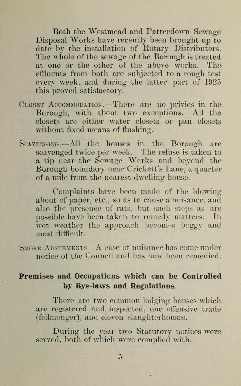Both the Westmead and Patterdown Sewage Disposal Works have recently been brought up to date by the installation of Rotary Distributors. The whole of the sewage of the Borough is treated at one or the other of the above works. The effluents from both are subjected to a rough test every week, and during the latter part of 1925 this proved satisfactory. Closet Accommodation.—There are no privies in the Borough, with about tAvo exceptions. All the closets are either water closets or pan closets without fixed means of flushing. Scavenging.—All the houses in the Borough are scavenged twice per Aveek. The refuse is taken to a tip near the Sewage Works and beyond the Borough boundary near Crickett’s Lane, a quarter of a mile from the nearest dwelling house. Complaints have been made of the bloAving about of paper, etc., so as to cause a nuisance, and also the })resence of rats, but such stejis as are })Ossible liave l)een taken to remedy matters. In Acet Aveatlier the approach lAccomos boggy and most difficult. Smoke Abateaients—A case of nuisance has come under notice of the Council and has noAv been remedied. Premises and Occupaticns which can be Controlled by Bye-laws and Regulations. There are tAvo common lodging houses Avhich are registered and inspected, one offensive trade (fellmonger), and eleven slaughterhouses. During the year tAvo Statutory notices Avere served, both of Avhich AA^ere complied Avith. o