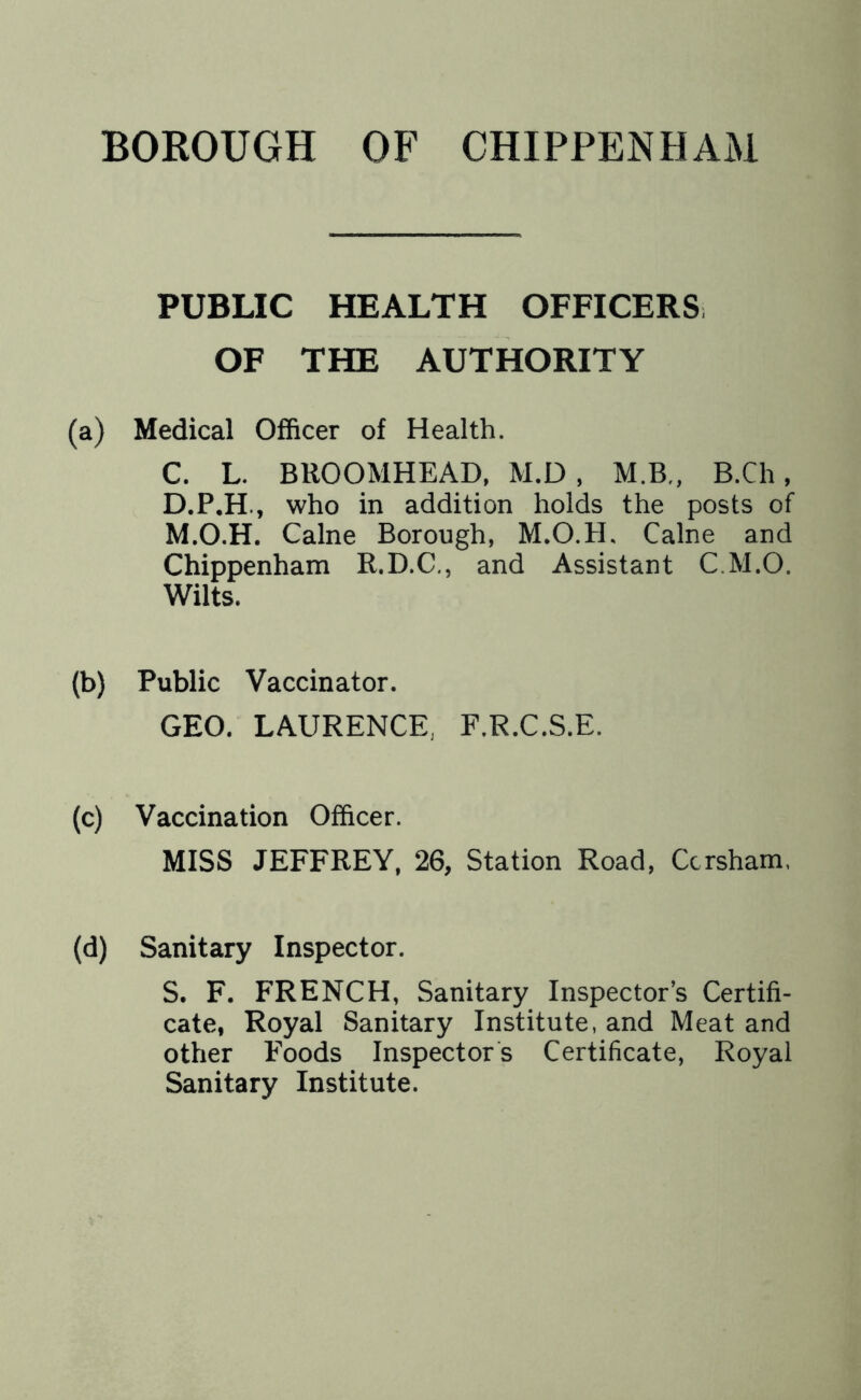 PUBLIC HEALTH OFFICERS. OF THE AUTHORITY (a) Medical Officer of Health. C. L. BROOMHEAD, M.D , M.B„ B.Ch, D. P.H., who in addition holds the posts of M.O.H. Caine Borough, M.O.H. Caine and Chippenham R.D.C., and Assistant C.M.O. Wilts. (b) Public Vaccinator. GEO. LAURENCE. F.R.C.S.E. (c) Vaccination Officer. MISS JEFFREY, 26, Station Road, Ccrsham. (d) Sanitary Inspector. S. F. FRENCH, Sanitary Inspector’s Certifi- cate, Royal Sanitary Institute, and Meat and other Foods Inspectors Certificate, Royal Sanitary Institute.