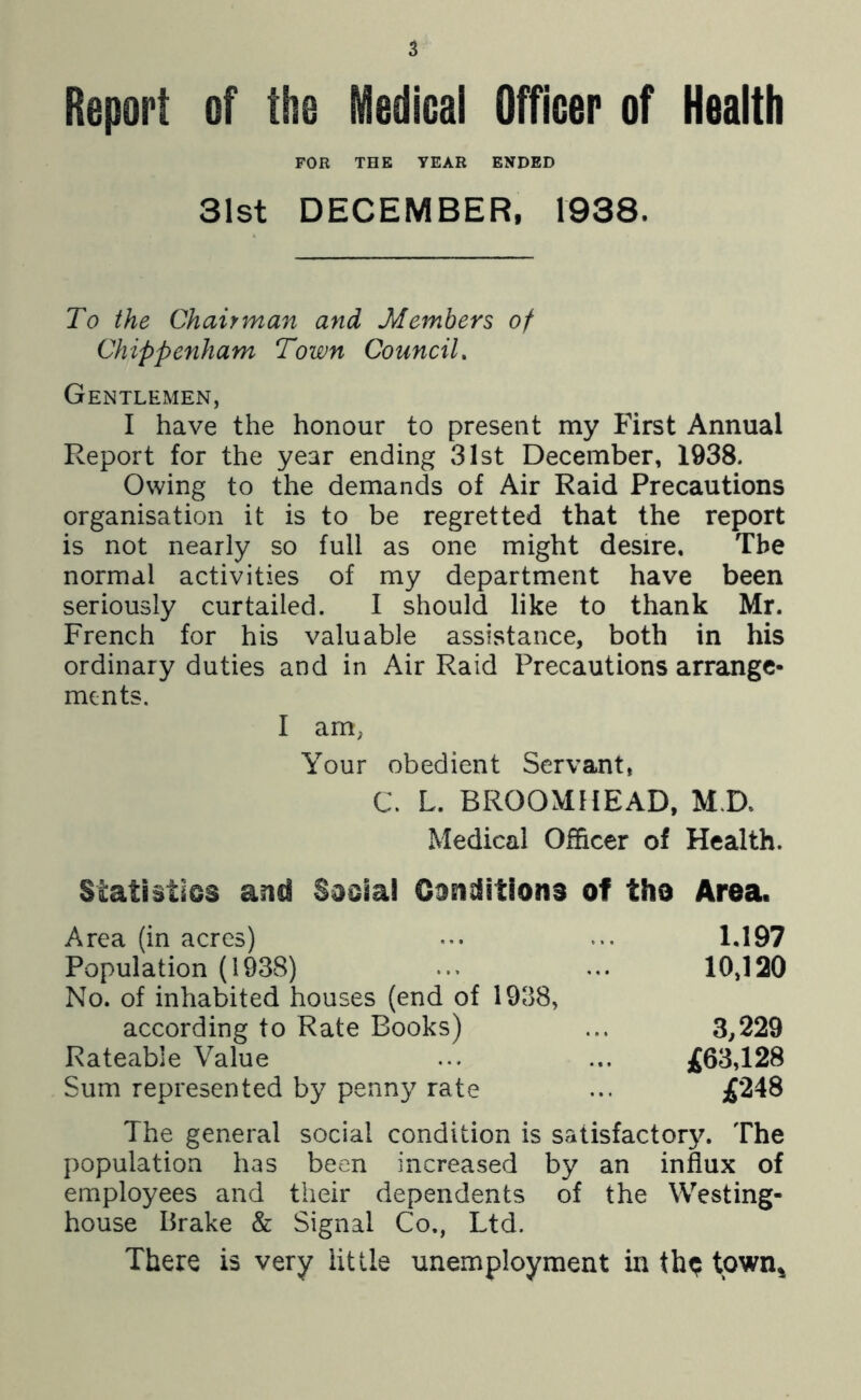 Report of the Medical Officer of Health FOR THE TEAR ENDED 31st DECEMBER, 1938. To the Chairman and Members of Chippenham Town Council, Gentlemen, I have the honour to present my First Annual Report for the year ending 31st December, 1938. Owing to the demands of Air Raid Precautions organisation it is to be regretted that the report is not nearly so full as one might desire. The normal activities of my department have been seriously curtailed. I should like to thank Mr. French for his valuable assistance, both in his ordinary duties and in Air Raid Precautions arrange- ments. I am; Your obedient Servant, C. L. BROOMilEAD, M.D, Medical Officer of Health. Statistios and Saoial Ganditions of tho Area. Area (in acres) ... 1,197 Population (1938) ... ... 10,120 No. of inhabited houses (end of 1938, according to Rate Books) ... 3,229 Rateable Value ... ... ^63,128 Sum represented by penny rate ... f‘248 The general social condition is satisfactorjL The population has been increased by an influx of employees and their dependents of the Westing- house Brake & Signal Co., Ltd. There is very little unemployment in th^ tpwn^