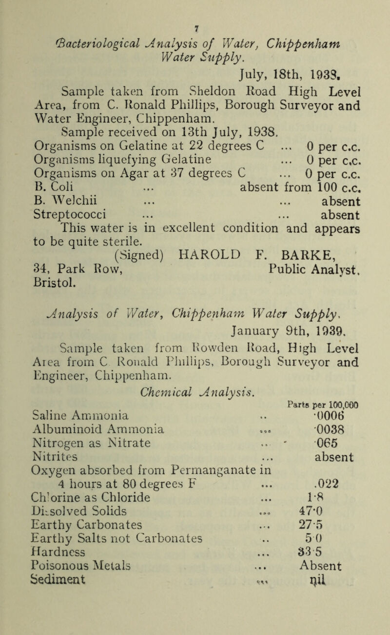 (Bacteriological Analysis of Water, Chippenham Water Supply, July, 18th, 1933. Sample taken from Sheldon Road High Level Area, from C. Ronald Phillips, Borough Surveyor and Water Engineer, Chippenham. Sample received on 13th July, 1938. Organisms on Gelatine at 22 degrees C ... 0 per c.c. Organisms liquefying Gelatine ... 0 per c,c. Organisms on Agar at 37 degrees C ... 0 per c.c. B. Coli ... absent from 100 c.c. B. Welchii ... ... absent Streptococci ... ... absent This water is in excellent condition and appears to be quite sterile. (Signed) HAROLD F. BARKE, 34, Park Bow, Public Analyst, Bristol. Analysis of Water, Chippenham Water Supply. January 9th, 1939. Sample taken from Bowden Road, High Level Area from C Ronald Fliiliips, Borough Surveyor and Engineer, Chippenham, Chemical Analysis. Parts per 100,000 Saline Ammonia .. *0006 Albuminoid Ammonia '0038 Nitrogen as Nitrate - ' ’065 Nitrites ... absent Oxygen absorbed from Pernrianganate in 4 hours at 80 degrees F ... .022 Chlorine as Chloride ... L8 Diisolved Solids 47*0 Earthy Carbonates ... 27'5 Earthy Salts not Carbonates .. 5 0 Hardness ... 33 \5 Poisonous Metals ... Absent Sediment ... x\il