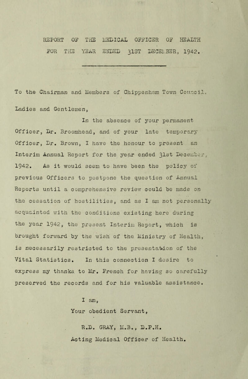 REPORT OF THE EEDICAL OFFICER OF HEALTH FOR THE YEAR EHLEL 313T LECELBER, 1942. To the Chairman and Members of Chippenham Town Council. Ladies and Gentlemen, In the absence of your permanent Officer, Br. Broomhead, and of your late temporary Officer, Dr, Brov/n, I have the honour to present an Interim Annual Report for the year ended 31^“^ December^ 1942, As it would seem to have been the policy of previous Officers to postpone the question of Annual Reports until a comprehensive review could be made on the cessation of hostilities, and as I am not personally acquainted with the conditions existing here during the year 1942, the present Interim Report, which is brought forv/ard by the v/ish of the Ministry of Health, is necessarily restricted to the presentaM.on of the Vital Statistics. In this connection I desire to express my thanks, to Mr, French for having so carefully preserved the records e-nd for his valuable assistance. I am. Your obedient Servant, R.B. GRAY, M.B., D.P.H. Acting Medical Officer of Health.