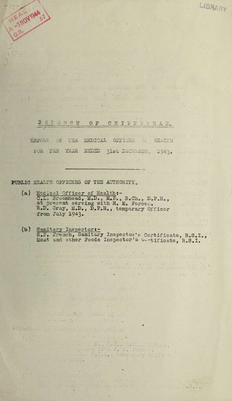 2- 0 F 0 '.! c- H (A? TKHi FOR THF! YFAR OF C H I F R- K A MEDICAL OFFIJLR •;• BS.AIfH AEDJilL) 2_LS'ii a-'-tiiC-Oj'.iljAjil , ^'yA''^o PUBLIC HEALTH OFFICERS OF THE AUTHORITY* (a) Medlaal Officer of Healths- G.Lo Broomhead, M.D,, , B.Ch., D*P„H., at preeenit serYing with H, M, Forces, R*D, Cray, M,D, y D,P,H, , temporary Officer from July 1943* (b) Sanitary Inspector:- S.F. Fren)ch, Sanitary Inspector’s Certificate, R.S.I.,' Me^t and other Foods Inspector’s -t if icate, R.S.I. f \