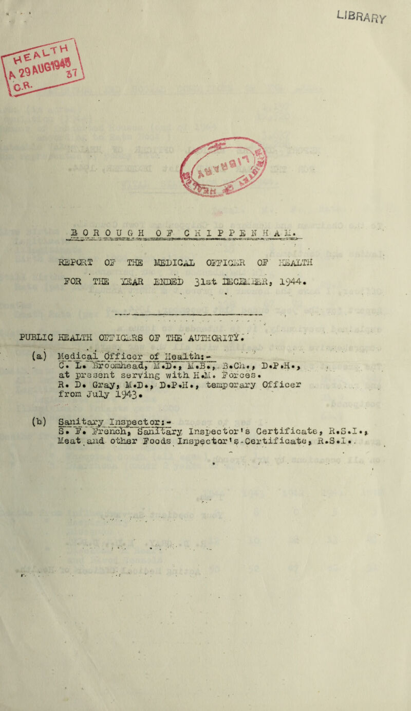 library REPORT OP THE MEDICAL OFFICER OF HEALTH FOR THE TEAR E1E3EI) 31st IJEGELRER, 1944. PUBLIC HEALTH OFFICERS OF THE AUTHORITY.' (a.) Medlcai 'Officer of 'Health;- CV L• “BropmEeacL> M*E• , mTb•,., B*Ch«, D.P »H • > at present serving with H«M. Forces. R. L. Gray, M.D., D.P.H., temporary Officer from July 1943* (k) Saii.itary_ Inspector: - S. FV Frekch, Sanolary Inspector’s Certificate, R. Meat and other Foods Inspector’^-Certificate, R.S. IQ H