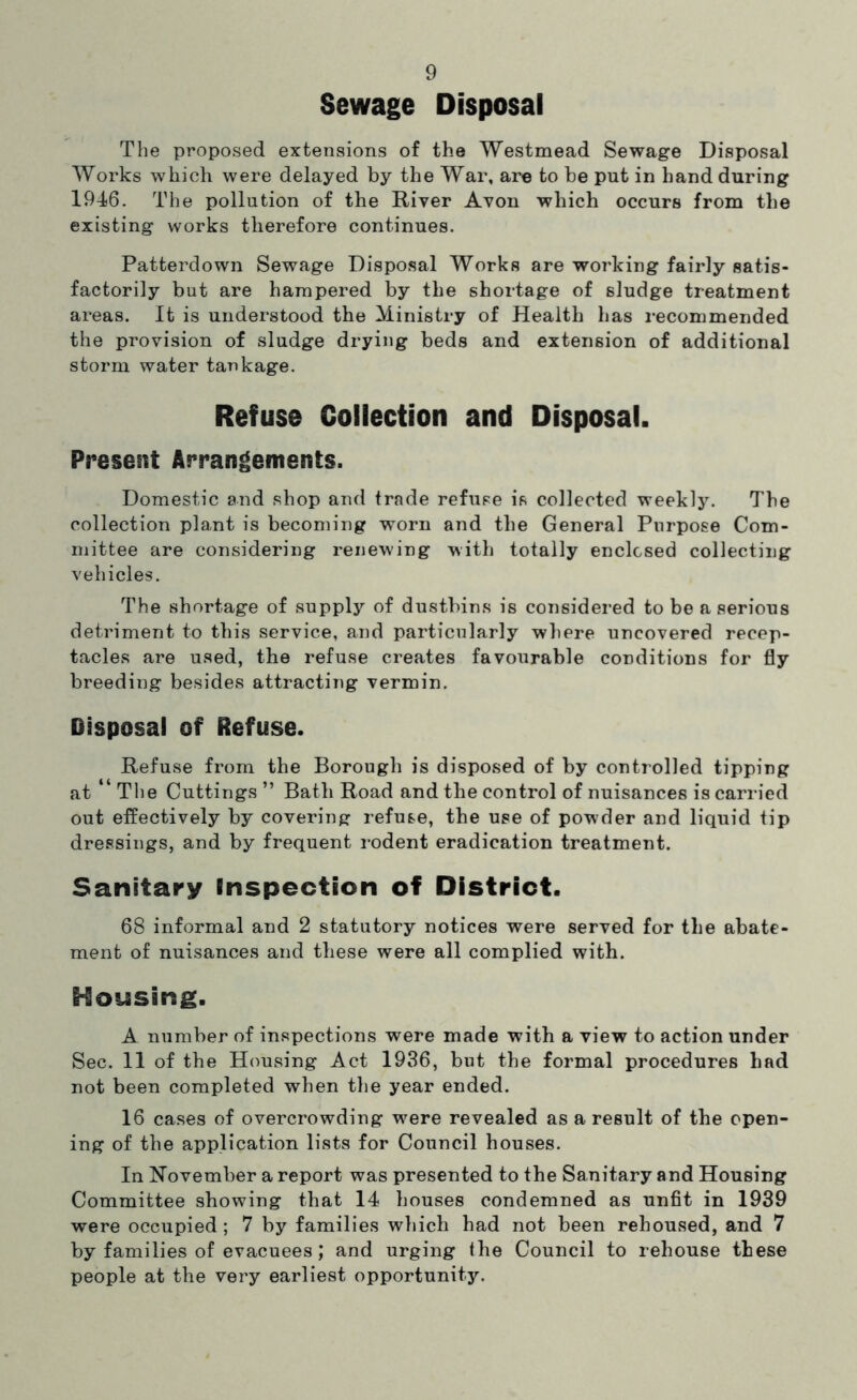 Sewage Disposal The proposed extensions of the Westmead Sewage Disposal Works which were delayed by the War, are to be put in hand during 1946. The pollution of the River Avon which occurs from the existing works therefore continues. Patterdown Sewage Disposal Works are working fairly satis- factorily but are hampered by the shortage of sludge treatment areas. It is understood the Ministry of Health has I'ecommended the provision of sludge drying beds and extension of additional storm water tankage. Refuse Collection and Disposal. Present Arrangements. Domestic and shop and trade refuse is collected weekly. The collection plant is becoming worn and the General Purpose Com- mittee are considering renewing with totally enclosed collecting vehicles. The shortage of supply of dustbins is considered to be a serious detriment to this service, and particularly where uncovered recep- tacles are used, the refuse creates favourable conditions for fly breeding besides attracting vermin. Disposal of Refuse. Refuse from the Borough is disposed of by controlled tipping at The Cuttings ” Bath Road and the control of nuisances is carried out effectively by covering refuse, the use of powder and liquid tip dressings, and by frequent i-odent eradication treatment. Sanitary Inspection of District. 68 informal and 2 statutory notices were served for the abate- ment of nuisances and these were all complied with. Housing. A number of inspections were made with a view to action under Sec. 11 of the Housing Act 1936, but the formal procedures had not been completed when the year ended. 16 cases of overcrowding were revealed as a result of the open- ing of the application lists for Council houses. In R'ovember a report was presented to the Sanitary and Housing Committee showing that 14 houses condemned as unfit in 1939 were occupied; 7 by families which had not been rehoused, and 7 by families of evacuees; and urging the Council to rehouse these people at the very earliest opportunity.