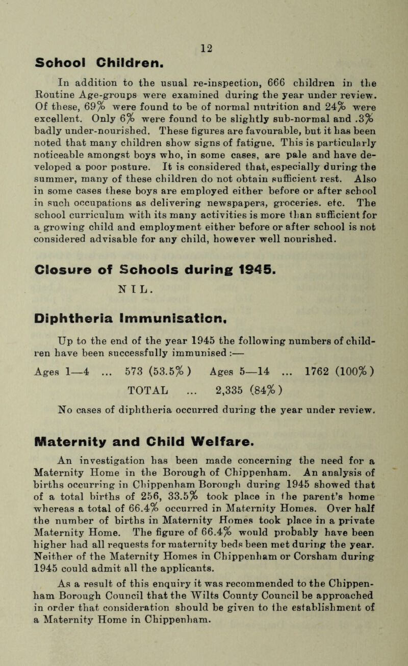 School Children. In addition to the usual re-inspection, 666 children in the Routine Age-groups were examined during the year under review. Of these, 69% were found to be of normal nutrition and 24% were excellent. Only 6% were found to be slightly sub-normal and .3% badly under-nourished. These figures are favourable, but it has been noted that many children show signs of fatigue. This is particularly noticeable amongst boys who, in some cases, are pale and have de- veloped a poor posture. It is considered that, especially during the summer, many of these children do not obtain sufiBcient rest. Also in some cases these boys are employed either before or after school in such occupations as delivering newspapers, groceries, etc. The school curriculum with its many activities is more than sufficient for a_ growing child and employment either before or after school is not considered advisable for any child, however well nourished. Closure of Schools during 1945. NIL. Diphtheria Immunisation, Up to the end of the year 1945 the following numbers of child- ren have been successfully immunised :— Ages 1—4 ... 573 (53.5%) Ages 5—14 ... 1762 (100%) TOTAL ... 2,335 (84%) No cases of diphtheria occurred during the year under review. Maternity and Child Welfare. An investigation has been made concerning the need for a Maternity Home in the Borough of Chippenham. An analysis of births occurring in Chippenham Borougli during 1945 showed that of a total births of 256, 33.5% took place in the parent’s home whereas a total of 66.4% occurred in Maternity Homes. Over half the number of births in Maternity Homes took place in a private Maternity Home. The figure of 66.4% would probably have been higher had all requests for maternity beds been met during the year. Neither of the Maternity Homes in Chippenham or Corsham during 1945 could admit all the applicants. As a result of this enquiry it was recommended to the Chippen- ham Borough Council that the Wilts County Council be approached in order that consideration should be given to ihe establishment of a Maternity Home in Chippenliam.