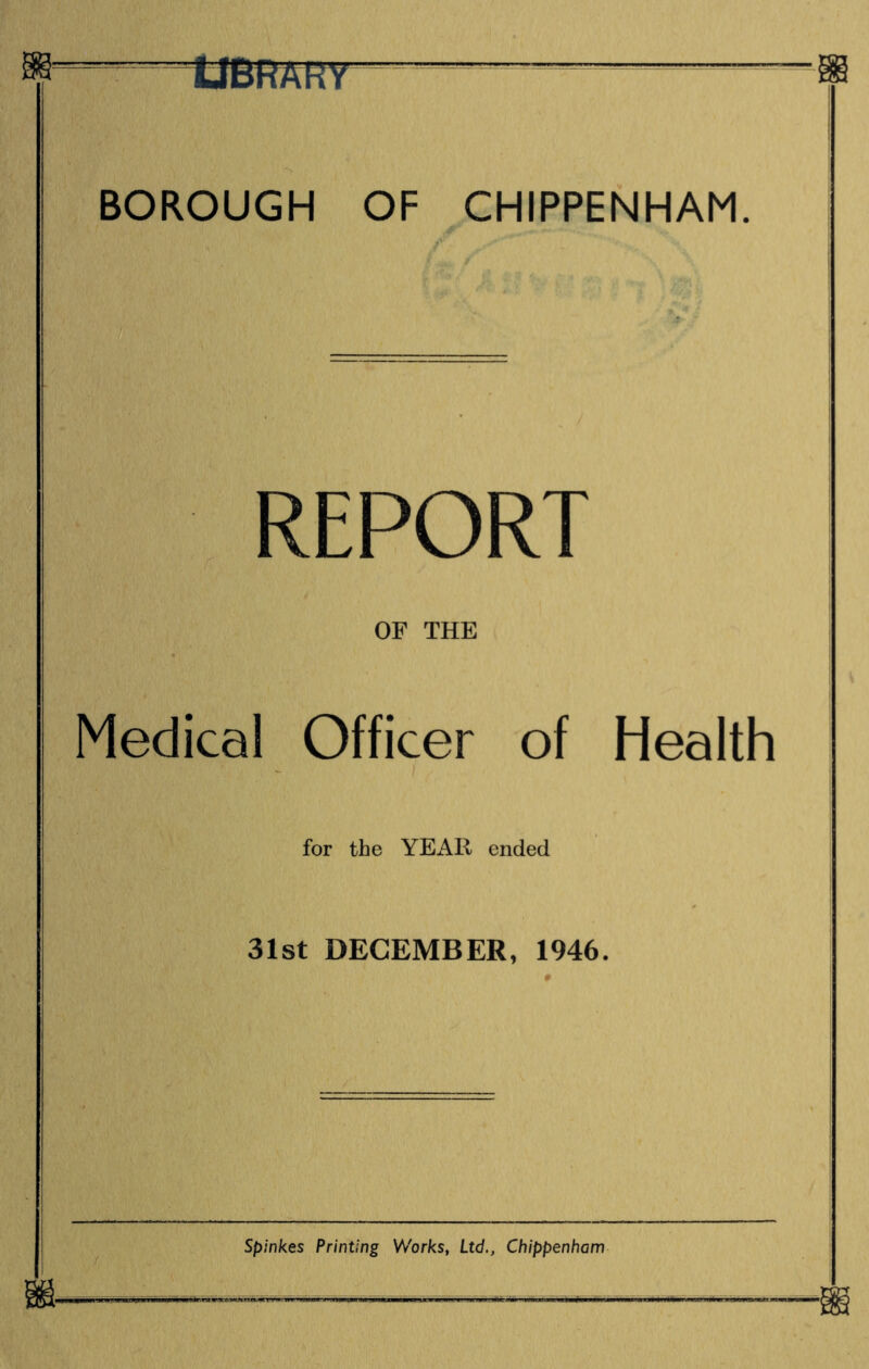 UBRARY BOROUGH OF CHIPPENHAM. REPORT OF THE Medical Officer of Health ) for the YEAR ended 31st DECEMBER, 1946. Spinkes Printing Works, Ltd., Chippenham