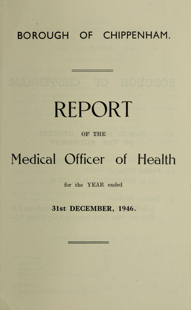 BOROUGH OF CHIPPENHAM. REPORT OF THE Medical Officer of Health for the YEAR ended 31st DECEMBER, 1946.