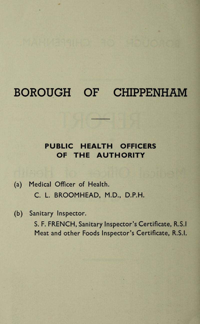 BOROUGH OF CHIPPENHAM PUBLIC HEALTH OFFICERS OF THE AUTHORITY (a) Medical Officer of Health. C. L BROOMHEAD, M.D., D.P.H. (b) Sanitary Inspector. S. F. FRENCH, Sanitary Inspector’s Certificate, R.S.I Meat and other Foods Inspector’s Certificate, R.S.I.