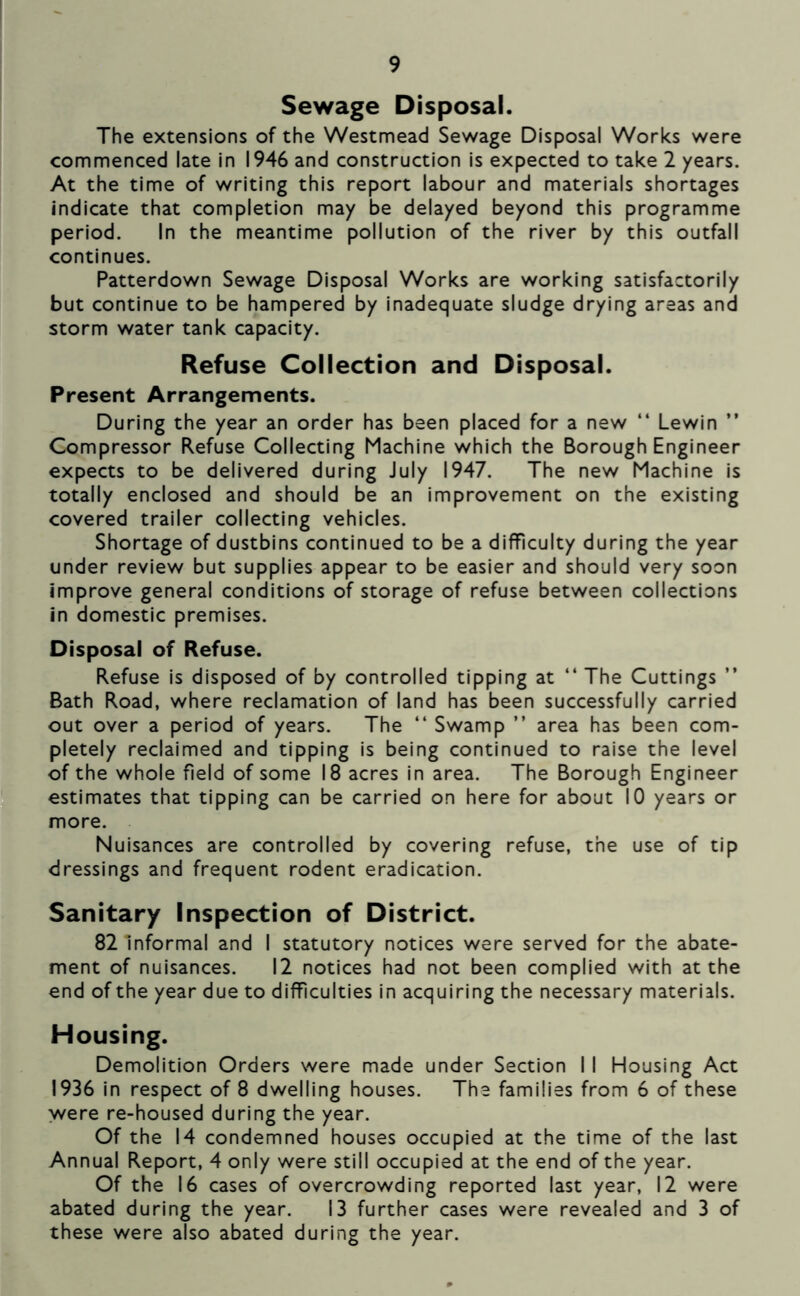 Sewage Disposal. The extensions of the Westmead Sewage Disposal Works were commenced late in 1946 and construction is expected to take 2 years. At the time of writing this report labour and materials shortages indicate that completion may be delayed beyond this programme period. In the meantime pollution of the river by this outfall continues. Patterdown Sewage Disposal Works are working satisfactorily but continue to be hampered by inadequate sludge drying areas and storm water tank capacity. Refuse Collection and Disposal. Present Arrangements. During the year an order has been placed for a new “ Lewin ” Compressor Refuse Collecting Machine which the Borough Engineer expects to be delivered during July 1947. The new Machine is totally enclosed and should be an improvement on the existing covered trailer collecting vehicles. Shortage of dustbins continued to be a difficulty during the year under review but supplies appear to be easier and should very soon improve general conditions of storage of refuse between collections in domestic premises. Disposal of Refuse. Refuse is disposed of by controlled tipping at “ The Cuttings ” Bath Road, where reclamation of land has been successfully carried out over a period of years. The “ Swamp ” area has been com- pletely reclaimed and tipping is being continued to raise the level of the whole field of some 18 acres in area. The Borough Engineer estimates that tipping can be carried on here for about 10 years or more. Nuisances are controlled by covering refuse, the use of tip dressings and frequent rodent eradication. Sanitary Inspection of District. 82 Informal and I statutory notices were served for the abate- ment of nuisances. 12 notices had not been complied with at the end of the year due to difficulties in acquiring the necessary materials. Housing. Demolition Orders were made under Section I I Housing Act 1936 in respect of 8 dwelling houses. The families from 6 of these were re-housed during the year. Of the 14 condemned houses occupied at the time of the last Annual Report, 4 only were still occupied at the end of the year. Of the 16 cases of overcrowding reported last year, 12 were abated during the year. 13 further cases were revealed and 3 of these were also abated during the year.