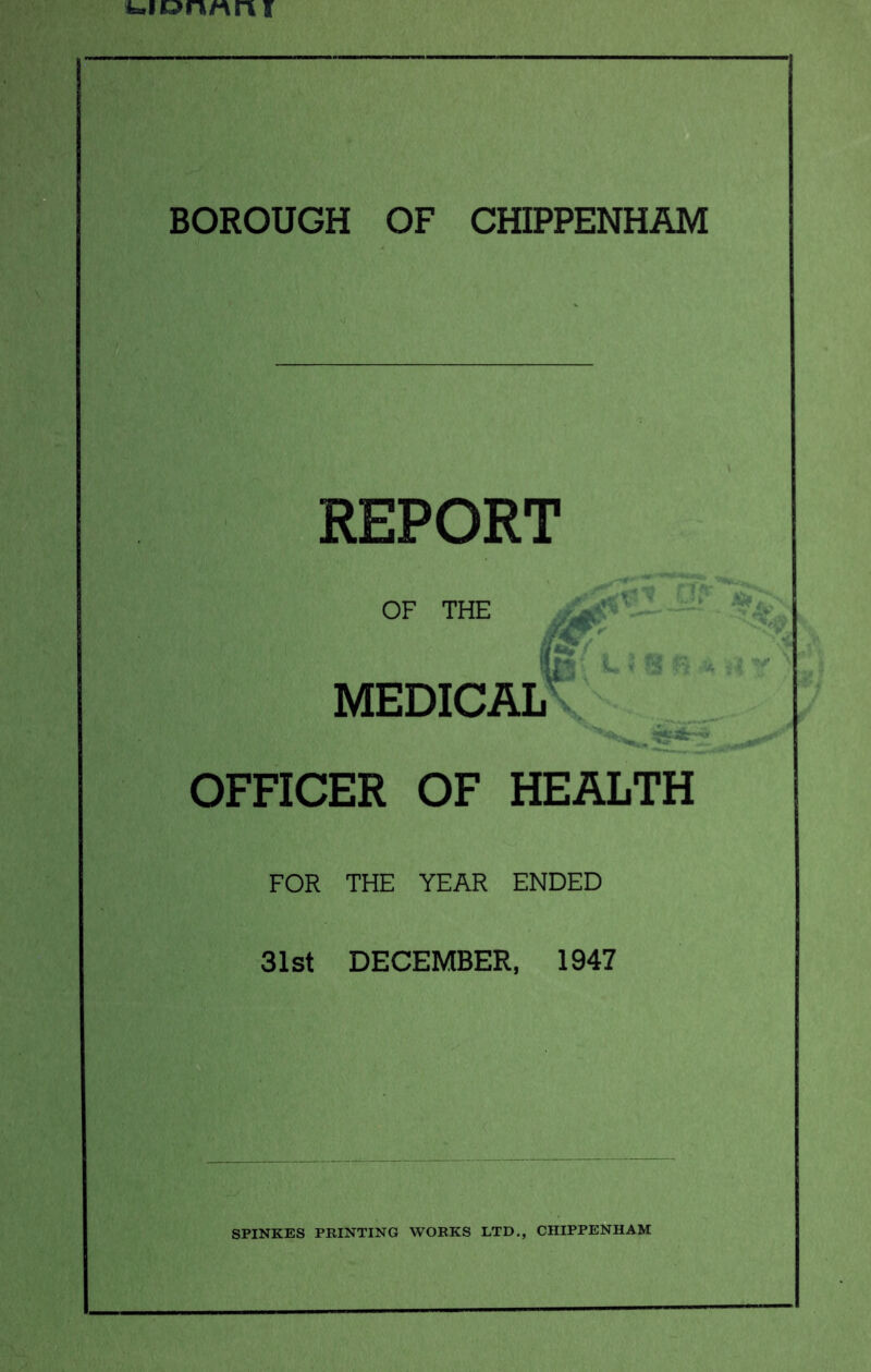 i»i»nAAr\f BOROUGH OF CHIPPENHAM REPORT OF THE / medical' OFFICER OF HEALTH FOR THE YEAR ENDED 31st DECEMBER, 1947 SPINKES PRINTING WORKS LTD., CHIPPENHAM