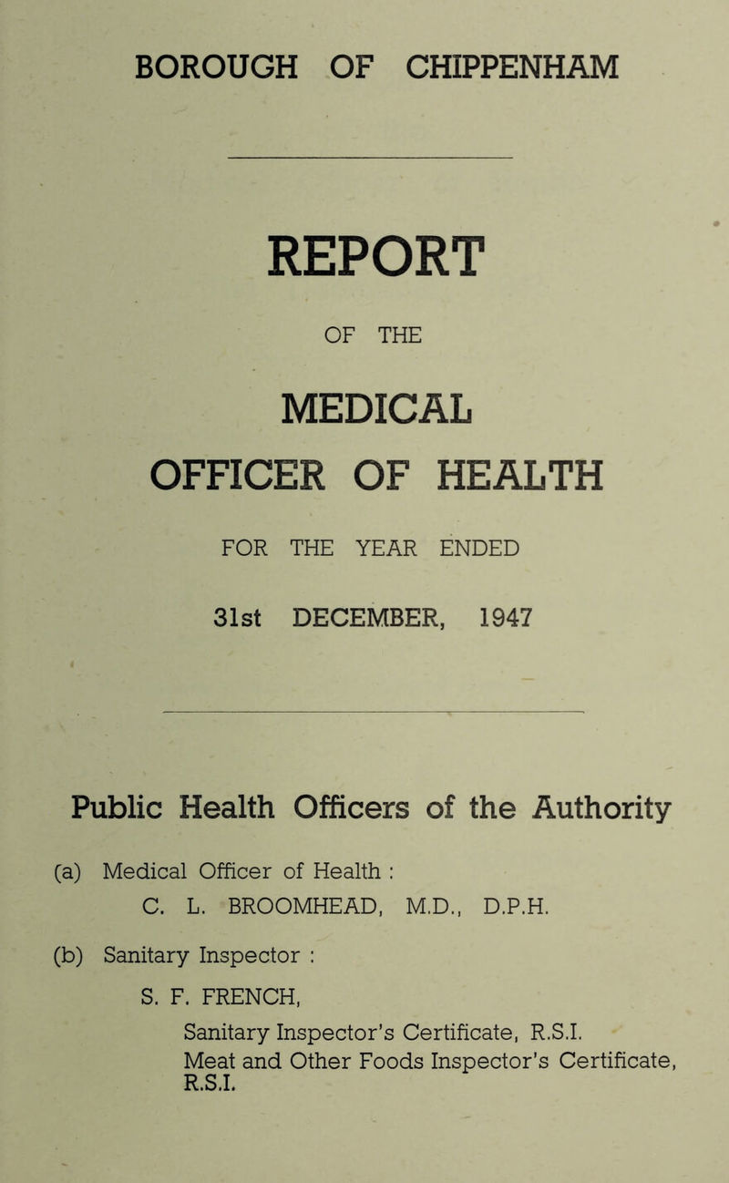 BOROUGH OF CHIPPENHAM REPORT OF THE MEDICAL OFFICER OF HEALTH FOR THE YEAR ENDED 31st DECEMBER, 1947 Public Health Officers of the Authority (a) Medical Officer of Health : 0. L. BROOMHEAD, M.D., D.P.H. (b) Sanitary Inspector : S. F. FRENCH, Sanitary Inspector’s Certificate, R.S.I. Meat and Other Foods Inspector’s Certificate, R.S.L