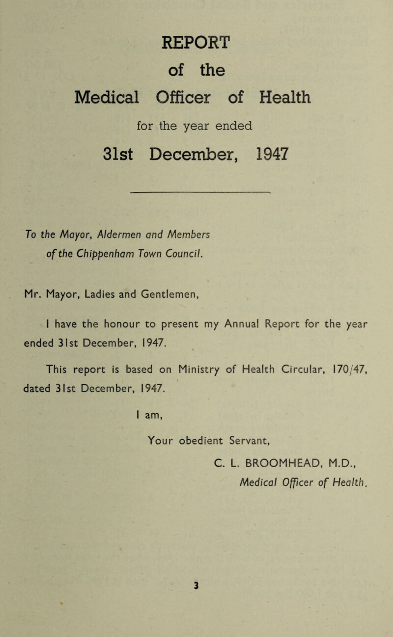 REPORT of the Medical Officer of Health for the year ended 31st December, 1947 To the Mayor, Aldermen and Members of the Chippenham Town Council. Mr. Mayor, Ladies and Gentlemen, I have the honour to present my Annual Report for the year ended 31st December, 1947. This report is based on Ministry of Health Circular, 170/47, dated 31st December, 1947. I am. Your obedient Servant, C. L. BROOMHEAD, M.D., Medical Officer of Health.