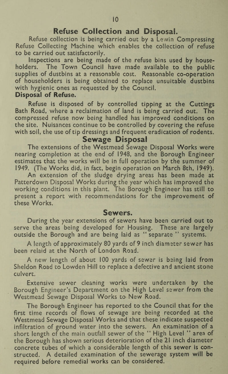 Refuse Collection and Disposal. Refuse collection is being carried out by a Lewin Compressing Refuse Collecting Machine which enables the collection of refuse to be carried out satisfactorily. Inspections are being made of the refuse bins used by house- holders. The Town Council have made available to the public supplies of dustbins at a reasonable cost. Reasonable co-operation of householders Is being obtained to replace unsuitable dustbins with hygienic ones as requested by the Council. Disposal of Refuse. Refuse is disposed of by controlled tipping at the Cuttings Bath Road, where a reclaimation of land is being carried out. The compressed refuse now being handled has improved conditions on the site. Nuisances continue to be controlled by covering the refuse with soil, the use of tip dressings and frequent eradication of rodents. Sewage Disposal The extensions of the Westmead Sewage Disposal Works were nearing completion at the end of 1948, and the Borough Engineer estimates that the works will be in full operation by the summer of 1949. (The Works did, in fact, begin operation on March 8th, 1949). An extension of the sludge drying areas has been made at Patterdown Disposal Works during the year which has improved the working conditions in this plant. The Borough Engineer has still to present a report with recommendations for the improvement of these Works. Sewers. During the year extensions of sewers have been carried out to serve the areas being developed for Housing. These are largely outside the Borough and are being laid as “ separate ” systems. A length of approximately 80 yards of 9 inch diamater sewer has been relaid at the North of London Road. A new length of about 100 yards of sewer is being laid from Sheldon Road to Lowden Hill to replace a defective and ancient stone culvert. Extensive sewer cleaning works were undertaken by the Borough Engineer’s Department on the High Level sewer from the Westmead Sewage Disposal Works to New Road. The Borough Engineer has reported to the Council that for the first time records of flows of sewage are being recorded at the Westmead Sewage Disposal Works and that these indicate suspected infiltration of ground water into the sewers. An examination of a short length of the main outfall sewer of the “ High Level ” area of the Borough has shown serious deterioration of the 21 inch diameter concrete tubes of which a considerable length of this sewer Is con- structed. A detailed examination of the sewerage system will be required before remedial works can be considered.