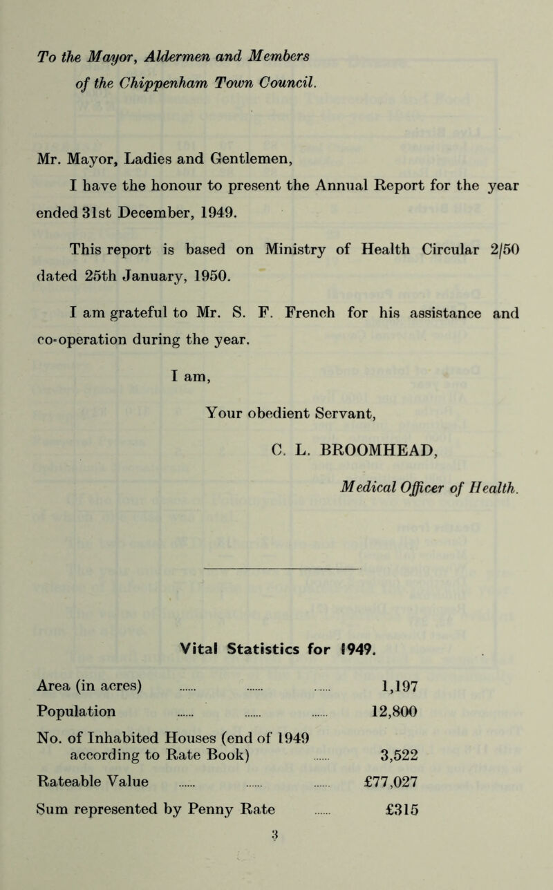 To the Maycyfy Aldermen and Members of the Chippenham Town Council. Mr. Mayor, Ladies and Gentlemen, I have the honour to present the Annual Report for the year ended 31st December, 1949. This report is based on Ministry of Health Circular 2/50 dated 25th January, 1950. I am grateful to Mr. S. F. French for his assistance and co-operation during the year. T am, Your obedient Servant, C. L. BROOMHEAD, Medical Officer of Health. Vital Statistics for 1949. Area (in acres) 1,197 Population 12,800 No. of Inhabited Houses (end of 1949 according to Rate Book) 3,522 Rateable Value £77,027 Sum represented by Penny Rate £315