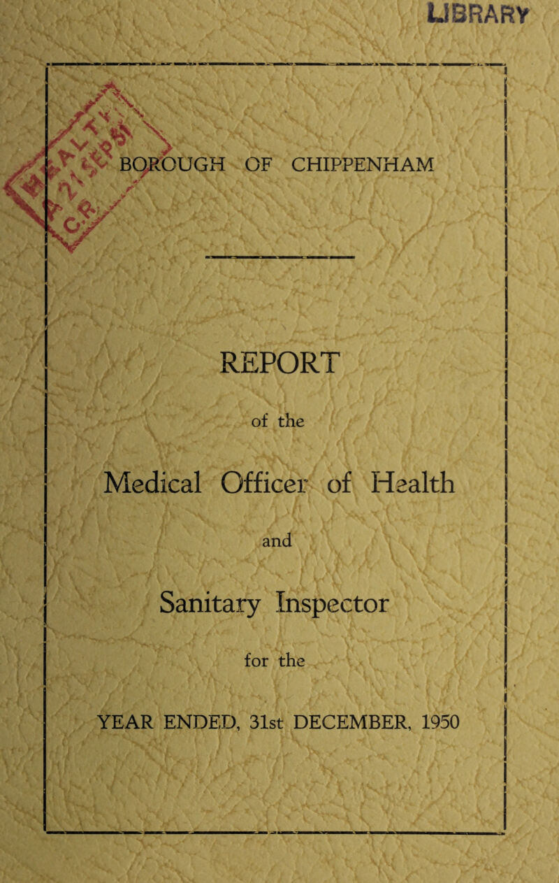 UBRARy Si K A> 'Tty BQR'OUGH - OF CHIPPENHAM n> > ■ y REPORT w '■y ‘ / i. i \ of the Medical Officer^ of Health and Sanitary Inspector V J't .' for the _ ^• YEAR ENDED, 31st DECEMBER, 1950