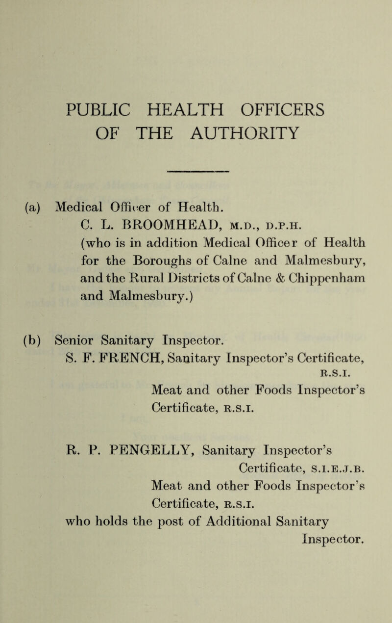 PUBLIC HEALTH OFFICERS OF THE AUTHORITY (a) Medical Offii^er of Health. C. L. BROOMHEAD, m.d., d.p.h. (who is in addition Medical Officer of Health for the Boroughs of Caine and Malmesbury, and the Rural Districts of Caine & Chippenham and Malmesbury.) (b) Senior Sanitary Inspector. S. F. FRENCH, Sanitary Inspector’s Certificate, R.S.I. Meat and other Foods Inspector’s Certificate, r.s.i. R. P. PENGELLY, Sanitary Inspector’s Certificate, s.i.e.j.b. Meat and other Foods Inspector’s Certificate, r.s.i. who holds the post of Additional Sanitary Inspector.