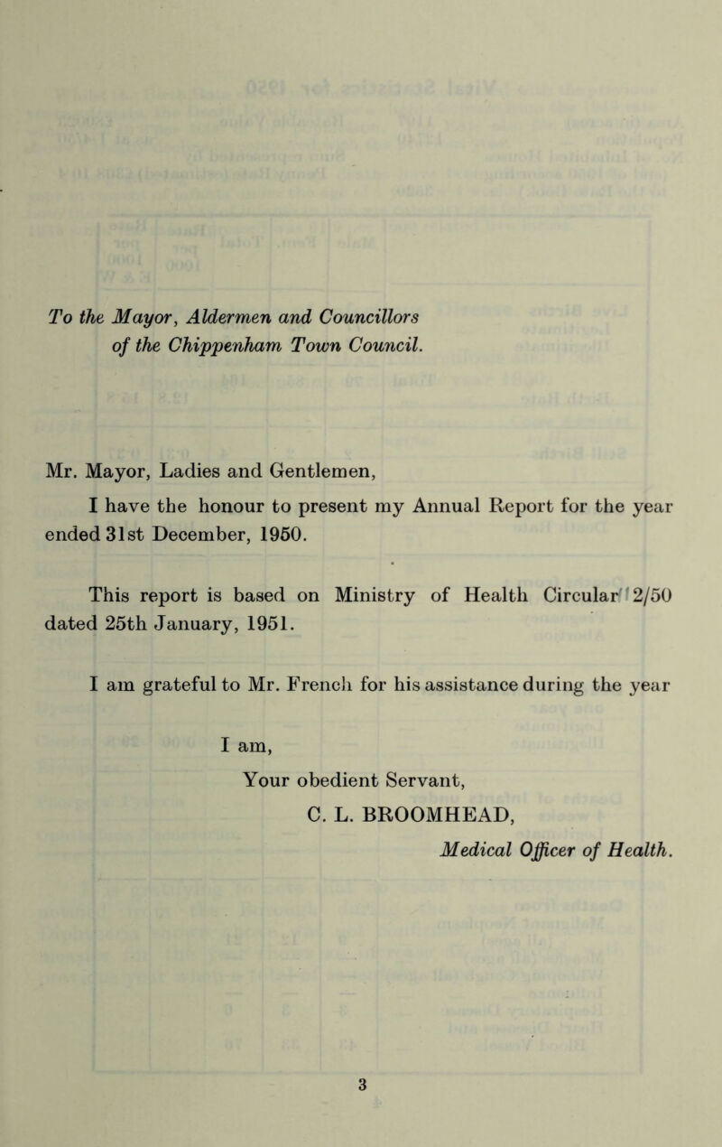 To the Mayor, Aldermen and Councillors of the Chippenham Town Council. Mr. Mayor, Ladies and Gentlemen, I have the honour to present my Annual Report for the year ended 31st December, 1960. This report is based on Ministry of Health Circular'12/50 dated 25th January, 1951. I am grateful to Mr. French for his assistance during the year I am. Your obedient Servant, C. L. BROOMHEAD, Medical Officer of Health.