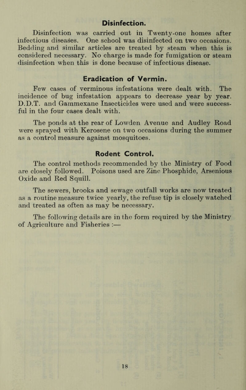 Disinfection. Disinfection was carried out in Twenty-one homes after infectious diseases. One school was disinfected on two occasions. Bedding and similar articles are treated by steam when this is considered necessary. No charge is made for fumigation or steam disinfection when this is done because of infectious disease. Eradication of Vermin. Few cases of verminous infestations were dealt with. The incidence of bug infestation appears to decrease year by year. D.D.T. and Gammexane Insecticides were used and were success- ful in the four cases dealt with. The ponds at the rear of Lowden Avenue and Audley Road were sprayed with Kerosene on two occasions during the summer as a control measure against mosquitoes. Rodent Controi. The control methods recommended by the Ministry of Food are closely followed. Poisons used are Zinc Phosphide, Arsenious Oxide and Red Squill. The sewers, brooks and sewage outfall works are now treated as a routine measure twice yearly, the refuse tip is closely watched and treated as often as may be necessary. The following details are in the form required by the Ministry of Agriculture and Fisheries :—