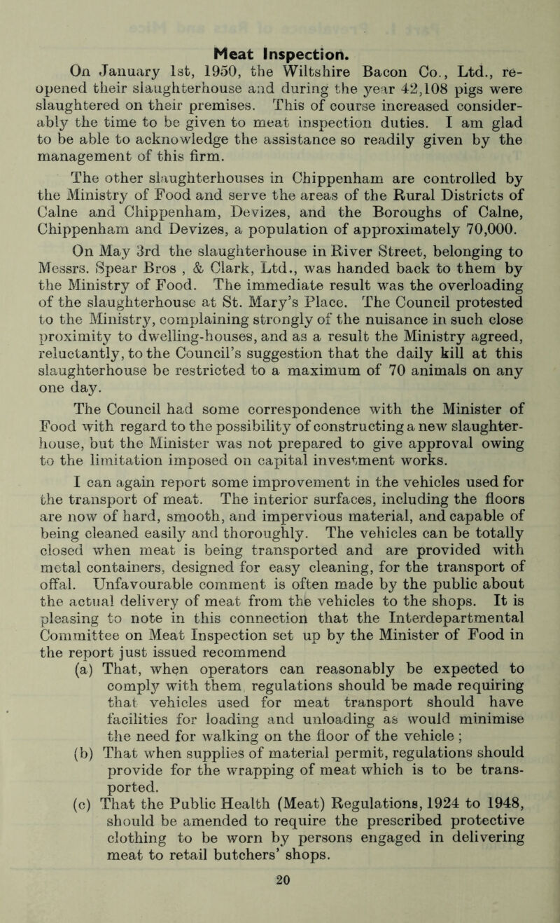 Meat Inspection. On January 1st, 1950, the Wiltshire Bacon Co., Ltd., re- opened their siaughterhouse and during the year 42,108 pigs were slaughtered on their premises. This of course increased consider- ably the time to be given to meat inspection duties. I am glad to be able to acknowledge the assistance so readily given by the management of this firm. The other slaughterhouses in Chippenham are controlled by the Ministry of Food and serve the areas of the Rural Districts of Caine and Chippenham, Devizes, and the Boroughs of Caine, Chippenham and Devizes, a population of approximately 70,000. On May 3rd the slaughterhouse in River Street, belonging to Messrs. Spear Bros , & Clark, Ltd., was handed back to them by the Ministry of Food. The immediate result was the overloading of the slaughterhouse at St. Mary’s Place. The Council protested to the Ministry, complaining strongly of the nuisance in such close proximity to dwelling-houses, and as a result the Ministry agreed, reluctantly, to the Council’s suggestion that the daily kill at this slaughterhouse be restricted to a maximum of 70 animals on any one day. The Council had some correspondence with the Minister of Food with regard to the possibility of constructing a new slaughter- house, but the Minister was not prepared to give approval owing to the limitation imposed on capital investment works. I can again report some improvement in the vehicles used for the transport of meat. The interior surfaces, including the floors are now of hard, smooth, and impervious material, and capable of being cleaned easily and thoroughly. The vehicles can be totally closed when meat is being transported and are provided with metal containers, designed for easy cleaning, for the transport of offal. Unfavourable comment is often made by the public about the actual delivery of meat from the vehicles to the shops. It is pleasing to note in this connection that the Interdepartmental Committee on Meat Inspection set up by the Minister of Food in the report just issued recommend (a) That, when operators can reasonably be expected to complj^ with them regulations should be made requiring that vehicles used for meat transport should have facilities for loading and unloading as would minimise the need for walking on the floor of the vehicle ; (b) That when supplies of material permit, regulations should provide for the wrapping of meat which is to be trans- ported. (c) That the Public Health (Meat) Regulations, 1924 to 1948, should be amended to require the prescribed protective clothing to be worn by persons engaged in delivering meat to retail butchers’ shops.