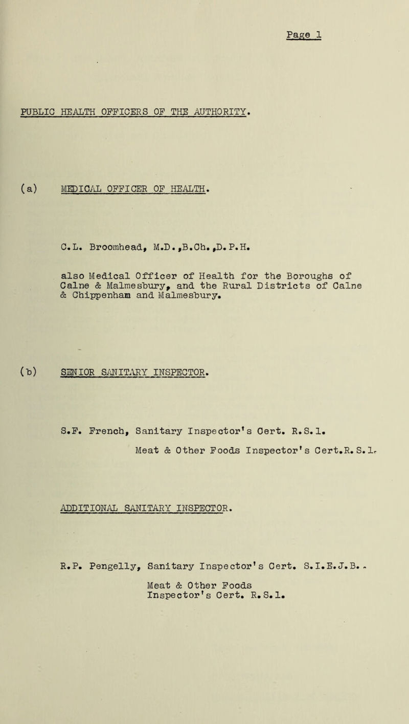 PUBLIC HEALTH OFFICERS OP THE AUTHORITY. (a) MEDICAL OFFICER OF HEALTH♦ C.L. Broomhead, M.D•,B.Ch. ,D.P.H. also Medical Officer of Health for the Boroughs of Caine & Malmesbury, and the Rural Districts of Caine & Chippenham and Malmesbury* (b) SENIOR SANITARY INSPECTOR. S.P. French, Sanitary Inspector’s Cert. R.S.1* Meat & Other Foods Inspector’s Cert.R.S. lr ADDITIONAL SANITARY INSPECTOR. R.P* Pengelly, Sanitary Inspector's Cert. S.I.E.J.B.. Meat & Other Foods Inspector's Cert. R.S.1.