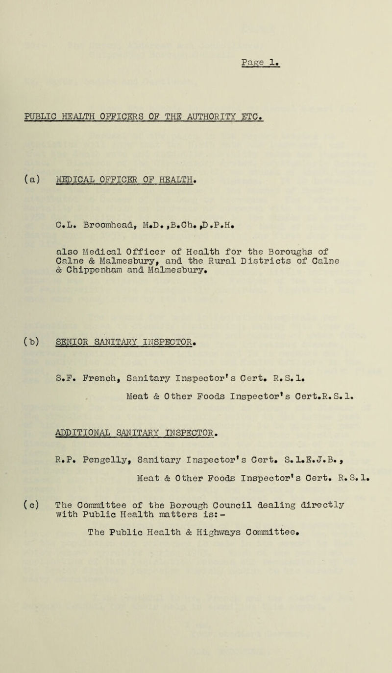 PUBLIC HEALTH OFFICERS OF THE AUTHORITY ETC> (a) MEDICAL OFFICER OF HEALTH, C*L. Broomhead, M#D. ,B«Ch* ,D•P.H. also Medical Officer of Health for the Boroughs of Caine & Malmesbury, and the Rural Districts of Caine & Chippenham and Malmesbury. (b) SENIOR SAHITARY INSPECTOR. S.F. French, Sanitary Inspector’s Cert. R.S.1. Meat & Other Foods Inspector’s Cert.R.S.1. ADDITIONAL aANITARY INSPECTOR. R.P. Pengelly, Sanitary Inspector’s Cert. S.I.E.J.B., Meat & Other Foods Inspector’s Cert. R.S.1. (c) The Committee of the Borough Council dealing directly with Public Health matters is:- The Public Health & Highvirays Committee.
