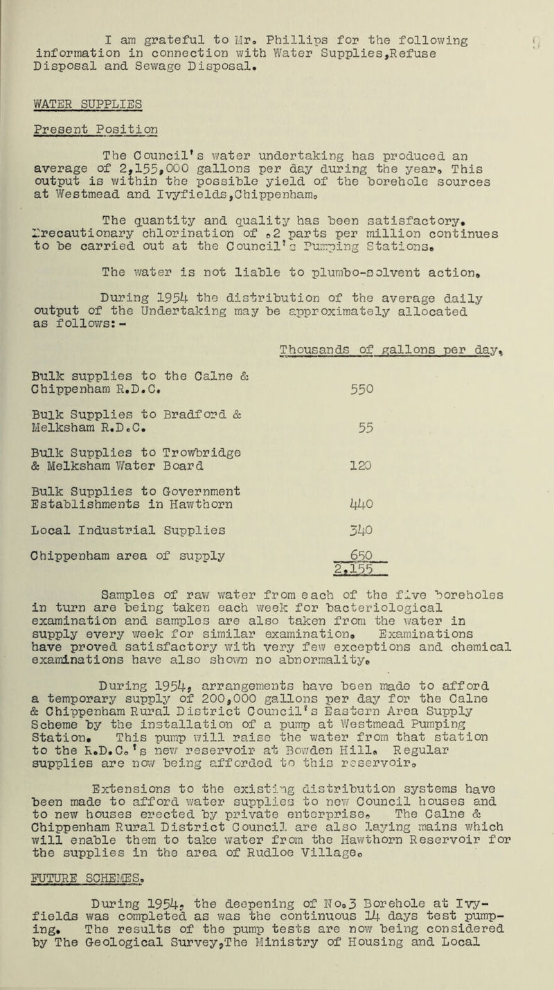 I am grateful to Mr» Phillips for the following ( information in connection with Water Supplies,Refuse Disposal and Sewage Disposal. V/ATER SUPPLIES Present Position The Council’s v/ater undertaking has produced an average of 2,155>C)00 gallons per day during the year* This output is within the possible yield of the borehole sources at Westmead and Ivyfields,Chippenham* The quantity and q.uality has been satisfactory* rrecautionary chlorination of *2 parts per million continues to be carried out at the Council’s Pumping Stations* The water is not liable to plumbo-oolvent action* During 1954 the distribution of the average daily output of the Undertaking may be approximately allocated as follows:- Thousands of gallons per day* Bulk supplies to the Caine & Chippenham R.D.C. 550 Bulk Supplies to Bradford & Melksham R.D.C. 55 Bulk Supplies to Trowbridge & Melksham Water Board 120 Bulk Supplies to Government Establishments in Hawthorn 440 Local Industrial Supplies 3ho Chippenham area of supply 650 2*155 Samples of raw water from each of the five boreholes in turn are being taken each week for bacteriological examination and samples are also taken from the water in supply every week for similar examination* Examinations have proved satisfactory with very few exceptions and chemical examinations have also shov/n no abnormality* During 1954j arrangements have been made to afford a temporary supply of 200,000 gallons per day for the Caine & Chippenham Rural District Council's Eastern Area Supply Scheme by the installation of a pump at Westmead Pumping Station* This pump will raise the water from that station to the R*D.Co’s rievr reservoir at Bowden Hill* Regular supplies are new being afforded to this reservoir* Extensions to the existing distribution systems have been made to afford water supplies to new Council houses and to new houses erected by private enterprise* The Caine & Chippenham Rural District Council are also laying mains which will enable them to take water from the Hawthorn Reservoir for the supplies in the area of Rudloe Villageo FUTURE SCHEIIES. During 1954? the deepening of No*3 Borehole at Ivy- fields VYas completed as was the continuous 14 days test pump- ing* The results of the pump tests are now being consia.ered by The Geological Survey,The Ministry of Housing and Local