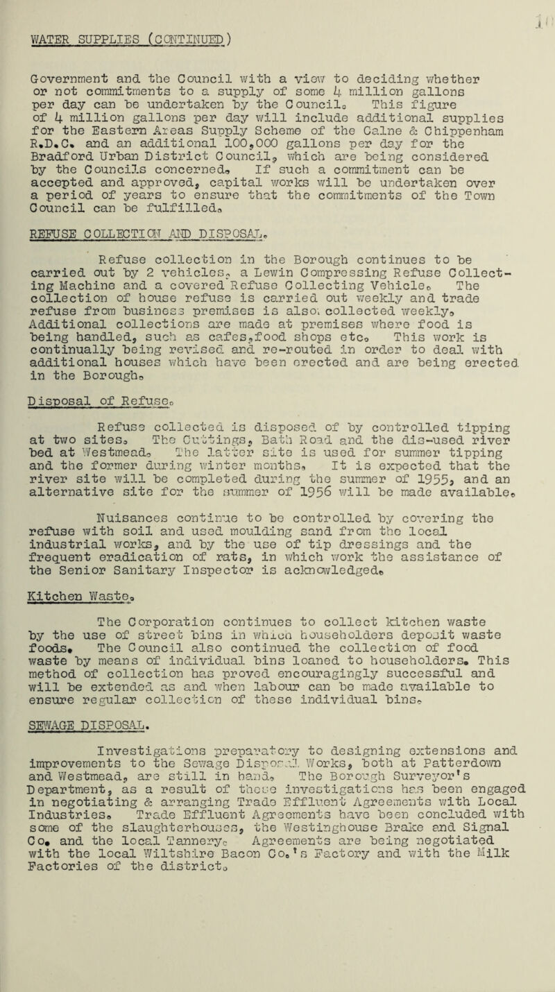 WATER SUPPLIES (GQMTINUED) Government and the Council with a view to deciding whether or not commitments to a supply of some 4 million gallons per day can he undertaken hy the Gouncilo This figure of 4 million gallons per day will include additional supplies for the Eastern Areas Supply Scheme of the Caine & Chippenham R*D*C% and an additional 100^000 gallons per day for the Bradford Urban District Council^ which are being considered by the Councils concerned* If such a commitment can be accepted and approved, capital works will be undertaken over a period of years to ensure that the commitments of the Tovra Council can be fulfilled* REFUSE COLLECTiai AliD DISPOSAL, Refuse collection in the Borough continues to be carried out by 2 vehicles;, a Lewin Compressing Refuse Collect- ing Machine and a covered Refuse Collecting Vehicle* The collection of house refuse is carried out weekly and trade refuse from business premises is also, collected weekly* Additional collections are made at premises where food is being handled, such as cafes-,food shops etc* This work is continually being revised and re-routed in order to deal with additional houses which have been erected and are being erected in the Borough* Disposal of Re fuse* Refuse collected is disposed of by controlled tipping at two sites* The Cuttings, Bath Road and the dis-used river bed at Westmead* The latter site is used for summer tipping and the former during winter months* It is expected that the river site will be completed during the summer of 19555 alternative site for the summer of 1956 will be made available* Nuisances continue to be controlled by covering the reftise with soil and used moulding sand from the local industrial works, and by the use of tip dressings and the frequent eradication of rats, in which work the assistance of the Senior Sanitary Inspector is ackncv/ledged© Kitchen Waste* The Corporation continues to collect kitchen waste by the use of street bins in whica householders deposit waste foods* The Council also continued the collection of food waste by means of individual bins loaned to householders. This method of collection has proved encouragingly successful and will be extended as and when labour can be made available to ensure regular collection of these individual bins* SF.¥AGE DISPOaAL. Investigations prepai'*atory to designing extensions and improvements to the Sewage Disposal Works, both at Patterdown and Westmead, are still in hand* The Borough Surveyor's Department, as a result of those investigations has been engaged in negotiating & arranging Trade Effluent Agreements V;/ith Local Industries* Trade Effluent Agreements have been concluded with some of the slaughterhouses, the Westinghouse Braioe and Signal Co* and the local Tanneryc Agreements are being negotiated with the local Wiltshire Bacon COo's Factory and with the Milk Factories of the districto