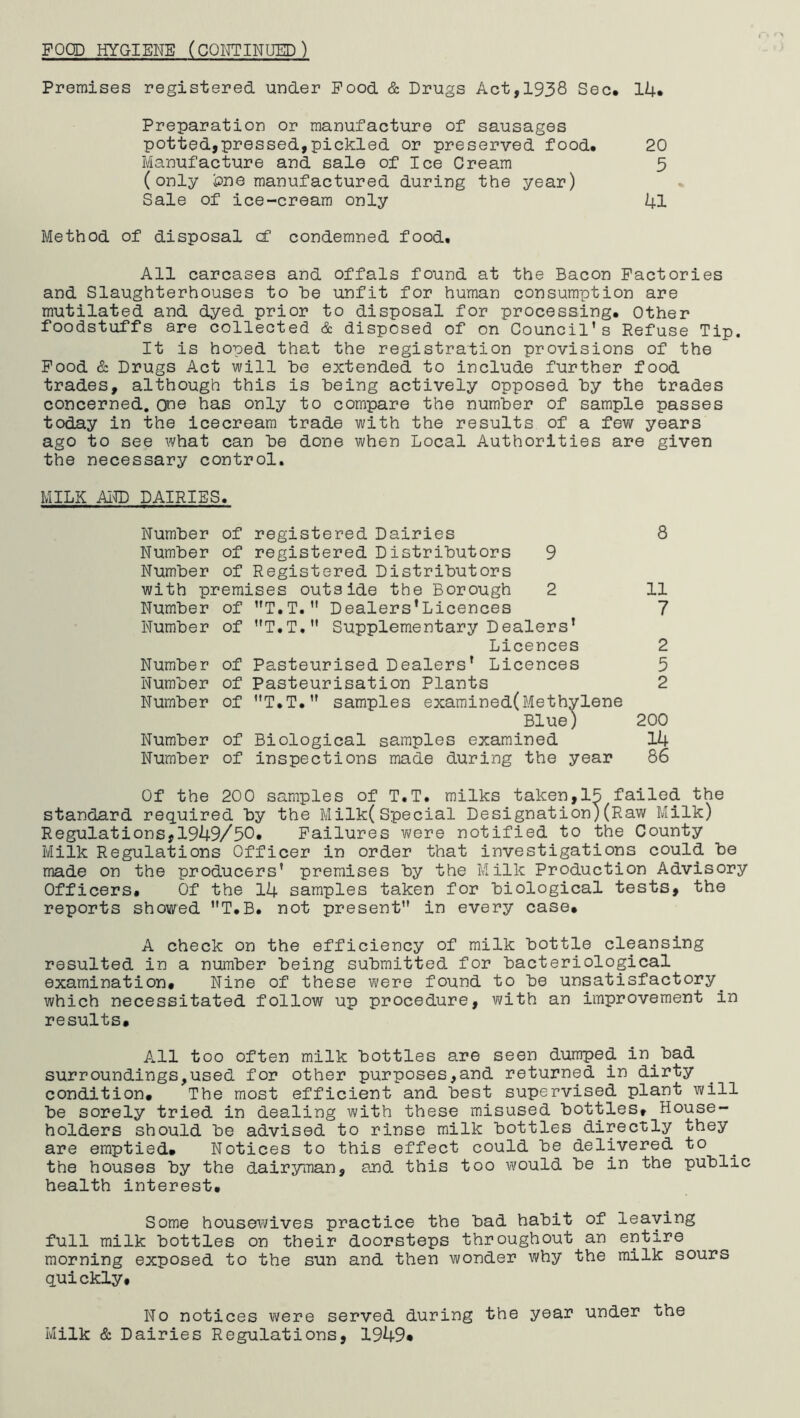 FOCD HYGIENE (CQIfTINUEP) Premises registered under Pood & Drugs Act,1938 Sec. 14* Preparation or manufacture of sausages potted,pressed,pickled or preserved food. Manufacture and sale of Ice Cream (only iDne manufactured during the year) Sale of ice-cream only Method of disposal (f condemned food. All carcases and offals found at the Bacon Factories and Slaughterhouses to he unfit for human consumption are mutilated and dyed prior to disposal for processing. Other foodstuffs are collected & disposed of on Council's Refuse Tip. It is hoped that the registration provisions of the Pood & Drugs Act will he extended to include further food trades, although this is being actively opposed hy the trades concerned, one has only to compare the number of sample passes today in the icecream trade with the results of a few years ago to see what can he done when Local Authorities are given the necessary control. MILK AIID DAIRIES. 20 5 41 Number of registered Dairies 8 Number of registered Distributors 9 Number of Registered Distributors with premises outside the Borough 2 11 Number of T.T. Dealers’Licences 7 Number of T.T.” Supplementary Dealers’ Licences 2 Number of Pasteurised Dealers’ Licences 5 Number of Pasteurisation Plants 2 Number of T.T. samples examined(Methylene Blue) 200 Number of Biological samples examined 14 Number of inspections made during the year 86 Of the 200 samples of T.T. milks taken,15 failed the standard required by the Milk(Special Designation)(Raw Milk) Regulations,1949/50* Failures were notified to the County Milk Regulations Officer in order that investigations could be made on the producers' premises by the Milk Production Advisory Officers. Of the 14 samples taken for biological tests, the reports showed T.B. not present in every case. A check on the efficiency of milk bottle cleansing resulted in a number being submitted for bacteriological examination. Nine of these were found to be unsatisfactory^ which necessitated follow up procedure, with an improvement in results. All too often milk bottles are seen dumped in bad surroundings,used for other purposes,and returned in dirty condition. The most efficient and best supervised plant will be sorely tried in dealing with these misused bottles. House- holders should be advised to rinse milk bottles directly they are emptied. Notices to this effect could be delivered to the houses by the dairyman, and this too would be in the public health interest. Some housewives practice the bad habit of leaving full milk bottles on their doorsteps throughout an entire morning exposed to the sun and then wonder why the milk sours quickly. No notices were served during the year under the Milk & Dairies Regulations, 1949«