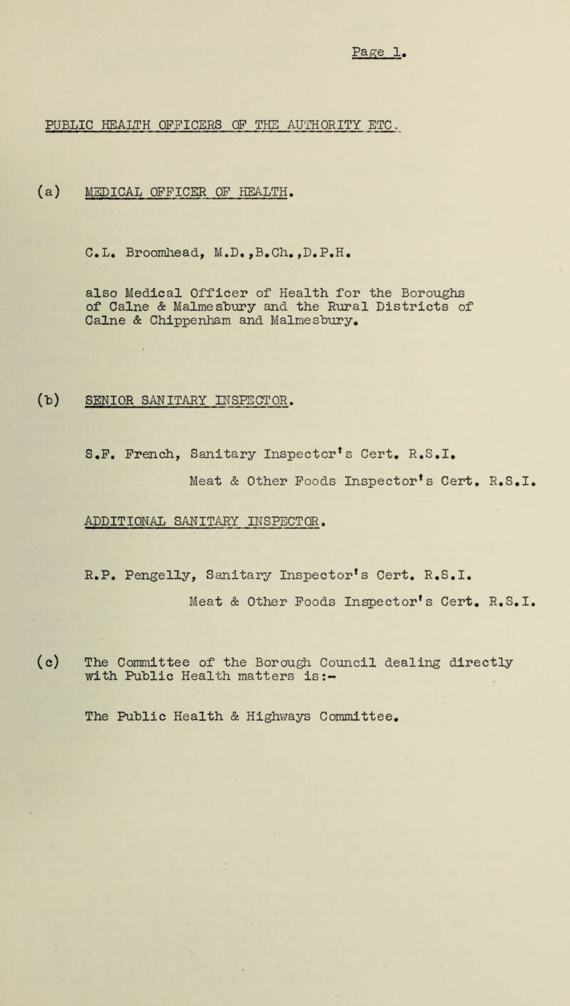 PUBLIC HEALTH OFFICERS CF THE AUTHORITY ETC. (a) MEDICAL OFFICER OF HEALTH. C.L. Broomhead, M.D.,B.Ch.,D.P.H. also Medical Officer of Health for the Boroughs of Caine & Malmesbury and the Rural Districts of Caine & Chippenham and Malmesbury, (b) SENIOR SANITARY INSPECTOR. S.F. French, Sanitary Inspector*s Cert. R.S.I. Meat & Other Foods Inspector*s Cert, R.S.I ADDITIONAL SANITARY INSPECTOR. R.P. Pengelly, Sanitary Inspectors Cert. R.S.I. Meat & Other Foods Inspector’s Cert. R.S.I (c) The Committee of the Borough Council dealing directly with Public Health matters is:~ The Public Health & Highways Committee