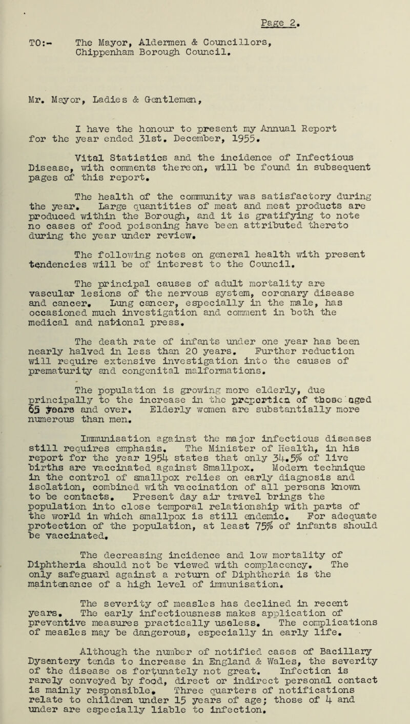 TO:- The Mayor, Aldermen & Councillors, Chippenham Borough Council, Mr. Mayor, Ladies & Gentlemen, I have the honour to present my Annual Report for the year ended 31st. December, 1953* Vital Statistics and the incidence of Infectious Disease, with comments thereon, will he found in subsequent pages of this report. The health of the community was satisfactory during the year. Large quantities of meat and meat products are produced within the Borough, and it is gratifying to note no cases of food poisoning have been attributed thereto during the year under review. The following notes on general health with present tendencies will be of interest to the Council. The principal causes of adult mortality are vascular lesions of the nervous system, coronary disease and cancer. Lung cancer, especially in the male, has occasioned much investigation and comment in both the medical and national press. The death rate of infants under one year has been nearly halved in less than 20 years. Further reduction will require extensive investigation into the causes of prematurity and congenital malformations. The population is growing more elderly, due principally to the increase in the properties. of those aged 05 ^ears and over. Elderly women are substantially more numerous than men. Immunisation against the major infectious diseases still requires emphasis. The Minister of Health, in his report for the year 1954 states that only 34.5% of live births are vaccinated against Smallpox. Modem technique in the control of smallpox relies on early diagnosis and isolation, combined with vaccination of all persons known to be contacts. Present day air travel brings the population into close temporal relationship with parts of the world in which smallpox is still endemic. For adequate protection of the population, at least 75%> of infants should be vaccinated. The decreasing incidence and low mortality of Diphtheria should not be viewed with complacency. The only safeguard against a return of Diphtheria is the maintenance of a high level of immunisation. The severity of measles has declined in recent years. The early infectiousness makes application of preventive measures practically useless. The complications of measles may be dangerous, especially in early life. Although the number of notified cases of Bacillary Dysentery tends to increase in England & Wales, the severity of the disease os fortunately not great. Infection is rarely conveyed by food, direct or indirect personal contact is mainly responsible. Three quarters of notifications relate to children under 15 years of age; those of 4 and under are especially liable to infection.