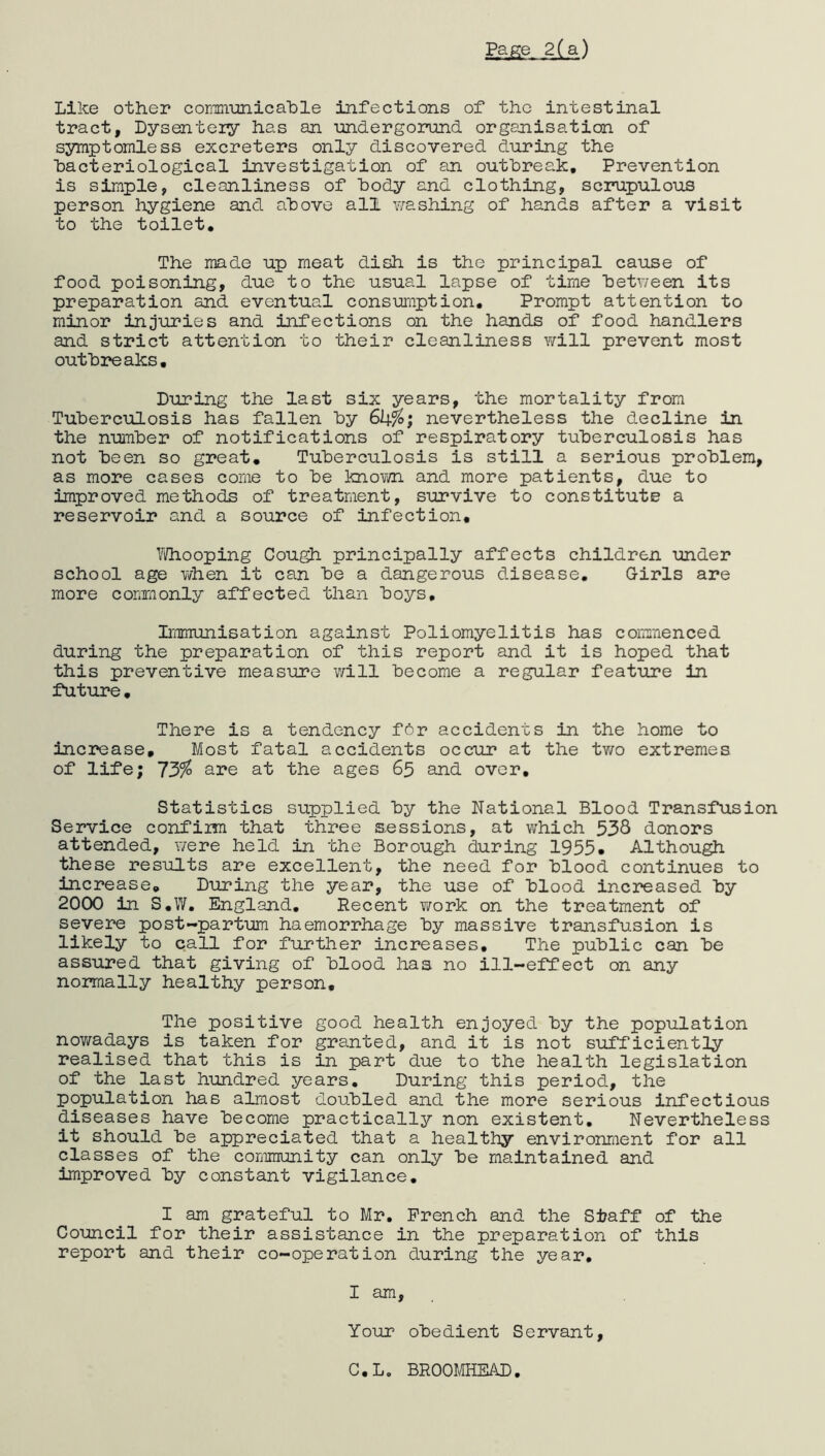 Page 2(a) Like other communicable infections of the intestinal tract, Dysentery has an undergorund organisation of symptomless excreters only discovered during the ■bacteriological investigation of an outbreak. Prevention is simple, cleanliness of body and clothing, scrupulous person hygiene and above all washing of hands after a visit to the toilet. The made up meat dish is the principal cause of food poisoning, due to the usual lapse of time bet?/een its preparation and eventual consumption. Prompt attention to minor injuries and infections on the hands of food handlers and strict attention to their cleanliness will prevent most outbreaks. During the last six years, the mortality from Tuberculosis has fallen by 6ky°; nevertheless the decline in the number of notifications of respiratory tuberculosis has not been so great. Tuberculosis is still a serious problem, as more cases come to be knovm. and more patients, due to improved methods of treatment, survive to constitute a reservoir and a source of infection. Whooping Cough principally affects children under school age Y/hen it can be a dangerous disease. Girls are more commonly affected than boys. Immunisation against Poliomyelitis has commenced during the preparation of this report and it is hoped that this preventive measure will become a regular feature in future. There is a tendency for accidents in the home to increase. Most fatal accidents occur at the two extremes of life; 73% are at the ages 65 and over. Statistics supplied by the National Blood Transfusion Service confirm that three sessions, at v/hich 538 donors attended, were held in the Borough during 1955. Although these results are excellent, the need for blood continues to increase. During the year, the use of blood increased by 2000 in S.W. England. Recent Y/ork on the treatment of severe post-partum haemorrhage by massive transfusion is likely to call for further increases. The public can be assured that giving of blood has no ill-effect on any normally healthy person. The positive good health enjoyed by the population nowadays is taken for granted, and it is not sufficiently realised that this is in part due to the health legislation of the last hundred years. During this period, the population has almost doubled and the more serious infectious diseases have become practically non existent. Nevertheless it should be appreciated that a healthy environment for all classes of the community can only be maintained and improved by constant vigilance. I am grateful to Mr. French and the Staff of the Council for their assistance in the preparation of this report and their co-operation during the year, I am. Your obedient Servant, C.L0 BROOMHEAD