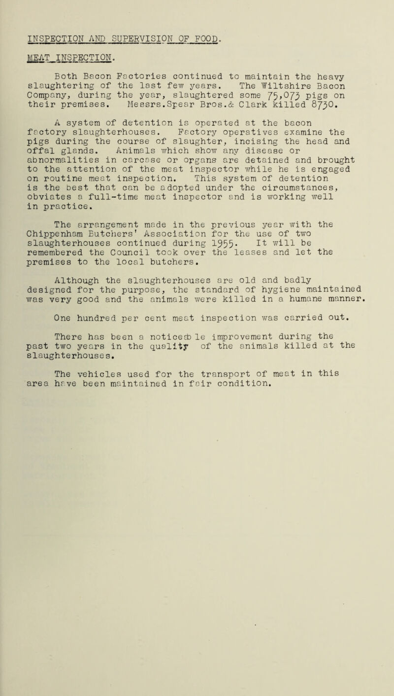 INSPECTION AND SUPERVISION OF FOOD. MEAT INSPECTION. Both Bacon Factories continued to maintain the heavy slaughtering of the last few years. The Wiltshire Bacon Company, during the year, slaughtered some 75>°73 pigs on their premises. Messrs.Spear Bros.& Clark killed 873O. A system of detention is operated at the bacon factory slaughterhouses. Factory operatives examine the pigs during the course of slaughter, incising the head and offal glands. Animals which show any disease or abnormalities in carcase or organs are detained and brought to the attention of the meat inspector while he is engaged on routine meat inspection. This system of detention is the best that can be adopted under the circumstances, obviates a full-time meat inspector and is working well in practice. The arrangement made in the previous year with the Chippenham Butchers' Association for the use of two slaughterhouses continued during 1955* It wiH ^e remembered the Council took over the leases and let the premises to the local butchers. Although the slaughterhouses ore old and badly designed for the purpose, the standard of hygiene maintained was very good and the animals were killed in a humane manner. One hundred per cent meat inspection was carried out. There has been a noticed} le improvement during the past two years in the quality of the animals killed at the slaughterhouses. The vehicles used for the transport of meat in this area have been maintained in fair condition.