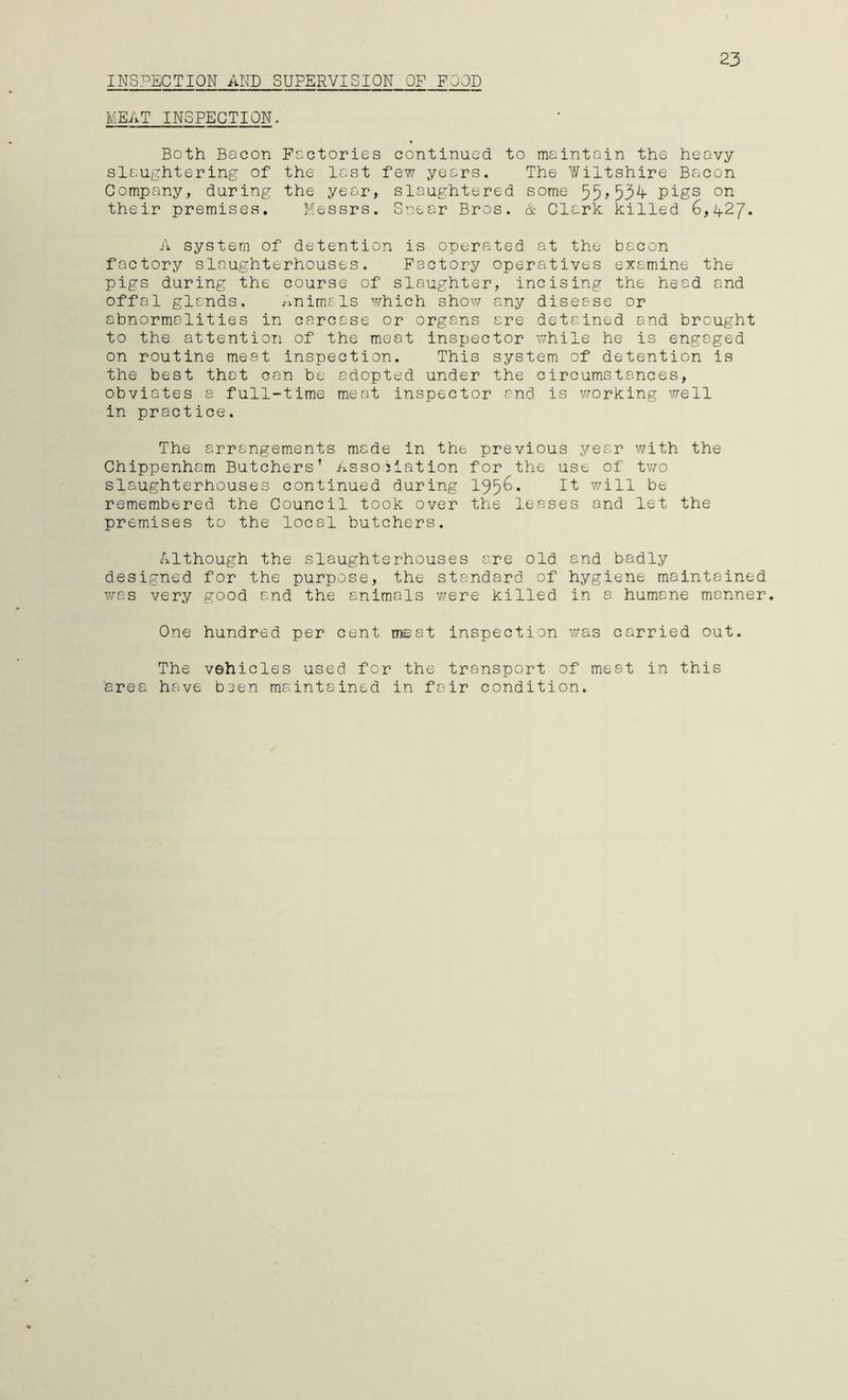 INSPECTION AND SUPERVISION OF POOD 23 MEAT INSPECTION, Both Bacon Factories continued to maintain the heavy slaughtering of the last few years. The Wiltshire Bacon Company, during the year, slaughtered some pigs on their premises. Messrs. Snear Bros. & Clark killed 6,427. A system of detention is operated at the bacon factory slaughterhouses. Factory operatives examine the pigs during the course of slaughter, incising the head and offal glands. /-mimals which shov7 any disease or abnormalities in carcase or organs are detained and brought to the attention of the meat inspector while he is engaged on routine meat inspection. This system of detention is the best that can be adopted under the circumstances, obviates a full-time meat inspector and is vrorking well in practice. The arrangements made in the previous year with the Chippenham Butchers’ Association for the use of tv/o slaughterhouses continued during 195^* I't will be remembered the Council took over the leases and let the premises to the local butchers. Although the slaughterhouses are old and badly designed for the purpose, the standard of hygiene maintained was very good and the animals v/ere killed in a humane manner. One hundred per cent meat inspection was carried out. The vehicles used for the transport of meat in this area have been maintained in fair condition.