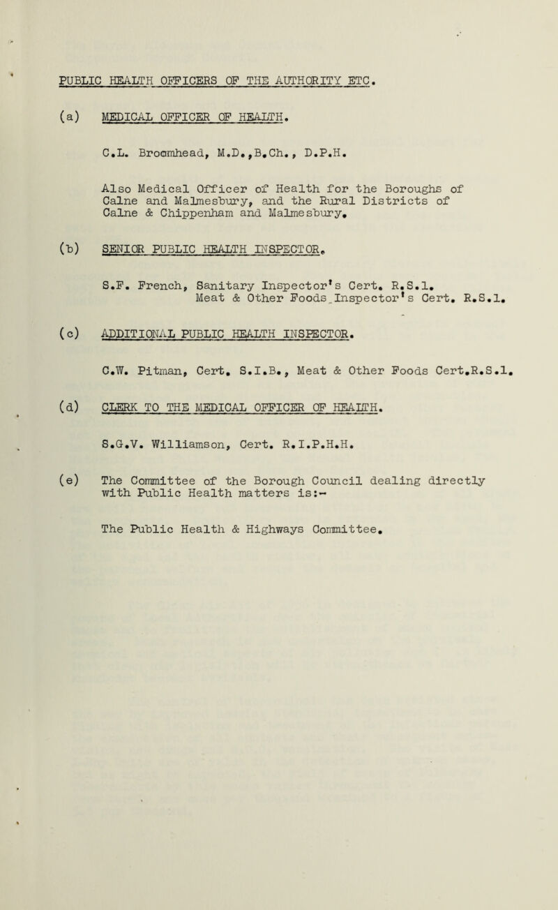 PUBLIC HEALTH OFFICERS OF THE AUTHORITY ETC (a) MEDICAL OFFICER CF HEALTH. C.L. Broomhead, M„D,,B.Ch., D.P.H. Also Medical Officer of Health for the Boroughs of Caine and Malmesbury, and the Rural Districts of Caine & Chippenham and Malmesbury. (b) SENIOR PUBLIC HEALTH INSPECTOR. S.F. French, Sanitary Inspector*s Cert. R.S.l. Meat & Other Foods.Inspector *s Cert. R.S.l. (c) ADDITIONAL PUBLIC HEALTH INSPECTOR. C.W. Pitman, Cert, S.I.B., Meat & Other Foods Cert.R.S.l. (d) CLERK TO THE MEDICAL OFFICER OF HEALTH. S.G.V. Williamson, Cert. R.I.P.H.H. (e) The Committee of the Borough Council dealing directly with Public Health matters is:-* The Public Health & Highways Committee