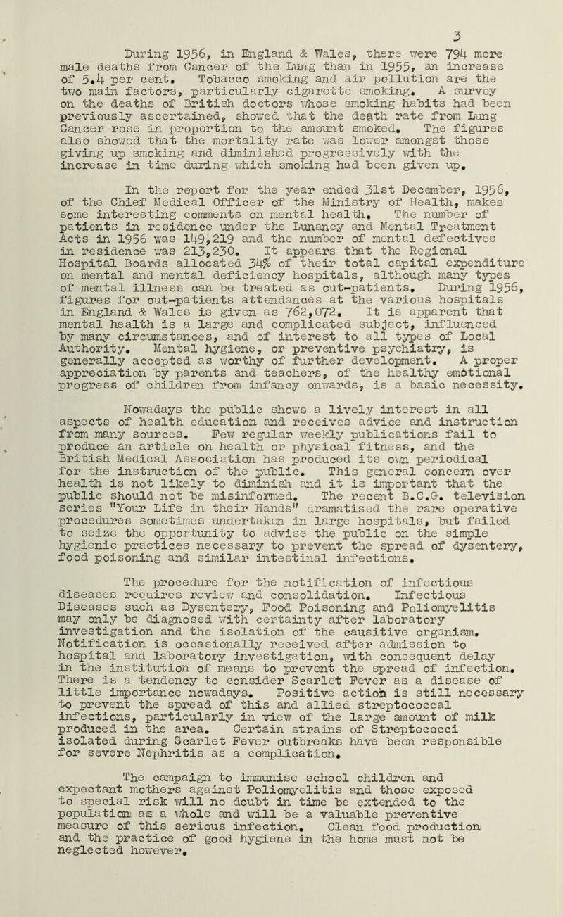 3 During 1956, in England & Wales, there were 794 more male deaths from Cancer of the Lung than in 1955, an increase of 5*4 per cent, Tobacco smoking and air pollution are the two main factors, particularly cigarette smoking, A survey on the deaths of British doctors whose smoking habits had been previously ascertained, showed that the de^th rate from Lung Cancer rose in proportion to the amount smoked. The figures also showed that the mortality rate was lower amongst those giving up smoking and diminished progressively with the increase in time during which smoking had been given up. In the report for the year ended 31st December, 1956, of the Chief Medical Officer of the Ministry of Health, makes some interesting comments on mental health. The number of patients in residence under the Lunancy and Mental Treatment Acts in 1956 was 149,219 and the number of mental defectives in residence was 213,230, It appears that the Regional Hospital Boards allocated 34% of their total capital expenditure on mental and mental deficiency hospitals, although many types of mental illness can be treated as cut-patients. During 1956, figures for out-patients attendances at the various hospitals in England Sc Wales is given as 762,072, It is apparent that mental health is a large and complicated subject, influenced by many circumstances, and of interest to all types of Local Authority, Mental hygiene, or preventive psychiatry, is generally accepted as worthy of further development, A proper appreciation by parents and teachers, of the healthy em&tional progress of children from infancy onwards, is a basic necessity, Nowadays the public shows a lively interest in all aspects of health education and receives advice and instruction from many sources. Few regular weekly publications fail to produce an article on health or physical fitness, and the British Medical Association has produced its own periodical for the instruction of the public. This general concern over health is not likely to diminish and it is important that the public should not be misinformed. The recent B.C.G, television series Your Life in their Hands” dramatised the rare operative procedures sometimes undertaken in large hospitals, but failed to seize the opportunity to advise the public on the simple hygienic practices necessary to prevent the spread of dysentery, food poisoning and similar intestinal infections. The procedure for the notification of infectious diseases requires review and consolidation. Infectious Diseases such as Dysentery, Food Poisoning and Poliomyelitis may only be diagnosed with certainty after laboratory investigation and the isolation of the causitive organism. Notification is occasionally received, after admission to hospital and laboratory investigation, with consequent delay in the institution of means to prevent the spread of infection. There is a tendency to consider Scarlet Fever as a disease of little importance nowadays. Positive action is still necessary to prevent the spread of this and allied streptococcal infections, particularly in view of the large amount of milk produced in the area. Certain strains of Streptococci isolated during Scarlet Fever outbreaks have been responsible for severe Nephritis as a complication. The campaign to immunise school children and expectant mothers against Poliomyelitis and those exposed to special risk will no doubt in time be extended to the population^ as a whole and will be a valuable preventive measure of this serious infection. Clean food production and the practice of good hygiene in the home must not be neglected however.