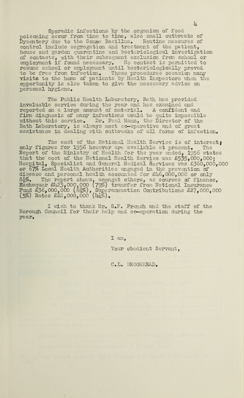 4 Sporadic infections by the organism of food poisoning occur from time to time, also small outbreaks of Dysentery due to the Sonsoe Bacillus. Routine measures of control include segregation and treatment of the patient, house and garden quarantine and bacteriological investigation of contacts, with their subsequent exclusion from school or employment if found necessary. No contact is permitted to resume school or employment -until bacteriologically proved to be free from infection. These procedures occasion many visits to the home of patients by Health Inspectors when the opportunity is also taken to give the necessary advice on personal hygiene. The Public Health Laboratory, Bath has provided invaluable service during the year and has examined and reported on a large amount of material. A confident and firm diagnosis of many infections would be quite impossible without this service. Dr. Paul Mann, the Director of the Bath Laboratory, is always most co-operative and of great assistance in dealing with outbreaks of all forms of infection. The cost of the National Health Service is of interest; only figures for 1956 however are available at present. The Report of the Ministry of Health for the year ended, 1956 states that the'cost of the National Health Service was £535,000,000; Hospital, Specialist and General Medical Services was £360,000,000 or 67% Local Health Authorities engaged in the prevention of disease and personal health accounted for £46,000,000 or only The report shows, amongst others, as sources of finance, Exchequer £423*000,000 {79%) transfer from National Insurance Fund £36,000,000 Superannuation Contributions £27,000,000 (3%) Rates £22,000,000 (4&%). I wish to thank Mr. S.P. French and the staff of the Borough Council for their help and co-operation during the year. I am, Your obedient Servant, C.L. BROOMHEAD.
